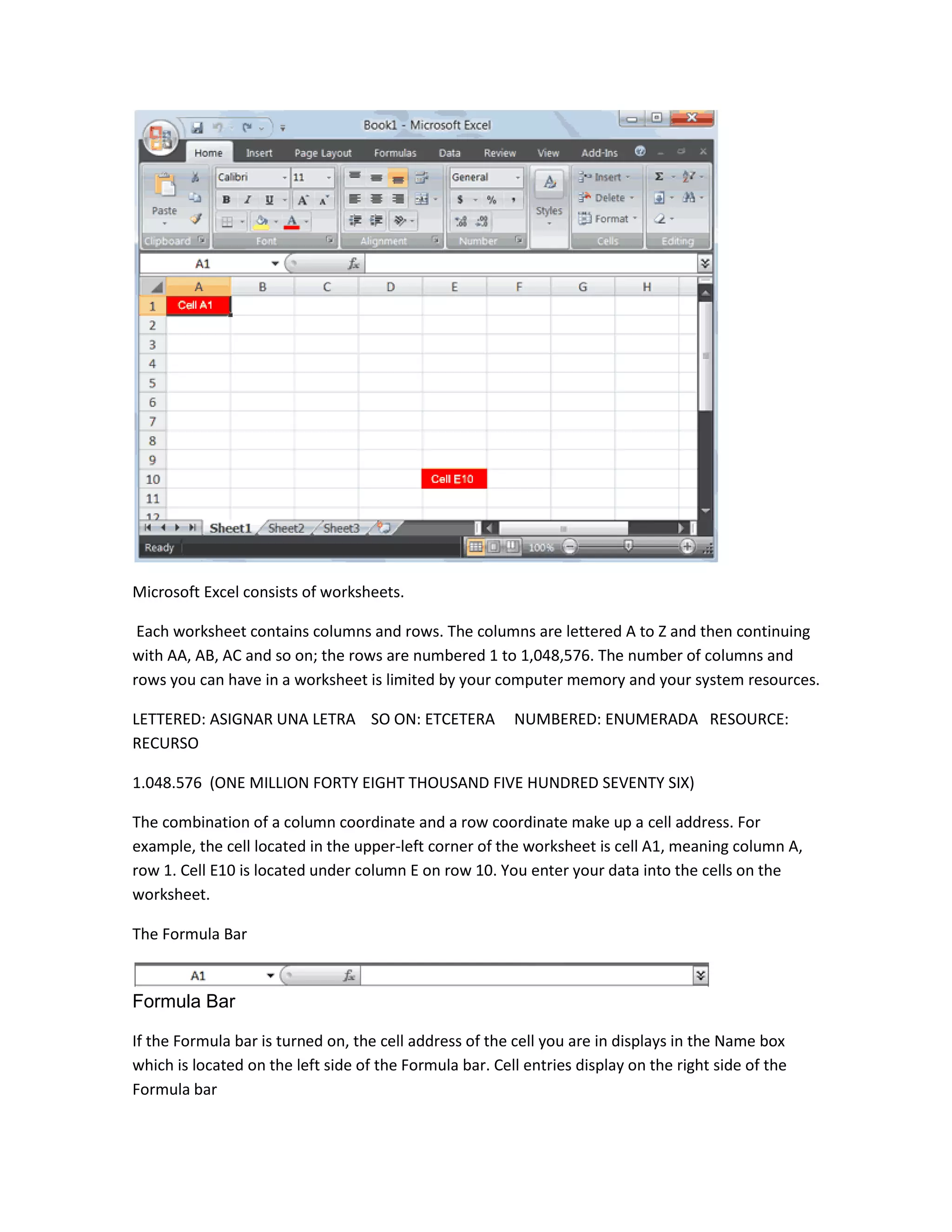 Microsoft Excel consists of worksheets.

 Each worksheet contains columns and rows. The columns are lettered A to Z and then continuing
with AA, AB, AC and so on; the rows are numbered 1 to 1,048,576. The number of columns and
rows you can have in a worksheet is limited by your computer memory and your system resources.

LETTERED: ASIGNAR UNA LETRA SO ON: ETCETERA              NUMBERED: ENUMERADA RESOURCE:
RECURSO

1.048.576 (ONE MILLION FORTY EIGHT THOUSAND FIVE HUNDRED SEVENTY SIX)

The combination of a column coordinate and a row coordinate make up a cell address. For
example, the cell located in the upper-left corner of the worksheet is cell A1, meaning column A,
row 1. Cell E10 is located under column E on row 10. You enter your data into the cells on the
worksheet.

The Formula Bar


Formula Bar

If the Formula bar is turned on, the cell address of the cell you are in displays in the Name box
which is located on the left side of the Formula bar. Cell entries display on the right side of the
Formula bar
 