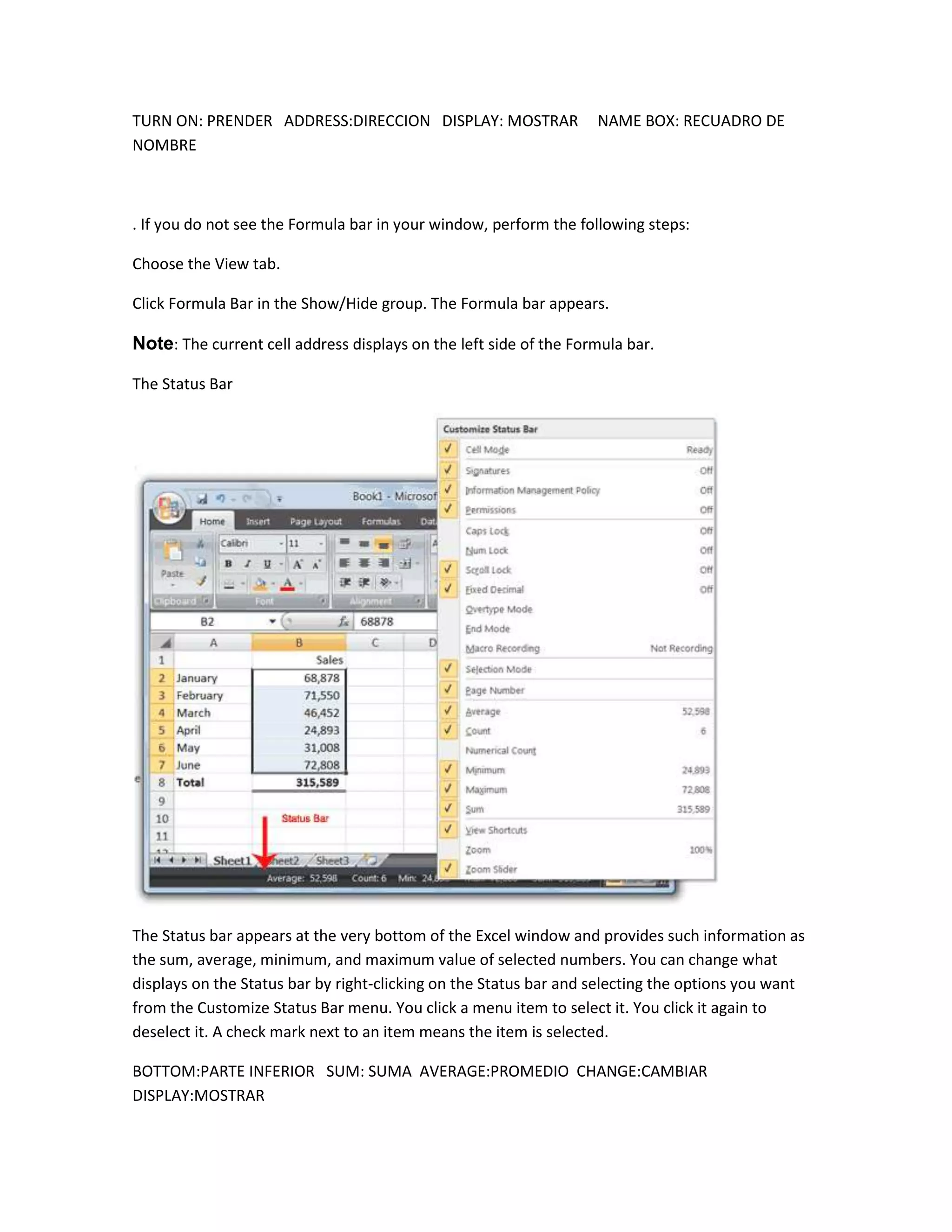 TURN ON: PRENDER ADDRESS:DIRECCION DISPLAY: MOSTRAR                NAME BOX: RECUADRO DE
NOMBRE



. If you do not see the Formula bar in your window, perform the following steps:

Choose the View tab.

Click Formula Bar in the Show/Hide group. The Formula bar appears.

Note: The current cell address displays on the left side of the Formula bar.

The Status Bar




The Status bar appears at the very bottom of the Excel window and provides such information as
the sum, average, minimum, and maximum value of selected numbers. You can change what
displays on the Status bar by right-clicking on the Status bar and selecting the options you want
from the Customize Status Bar menu. You click a menu item to select it. You click it again to
deselect it. A check mark next to an item means the item is selected.

BOTTOM:PARTE INFERIOR SUM: SUMA AVERAGE:PROMEDIO CHANGE:CAMBIAR
DISPLAY:MOSTRAR
 