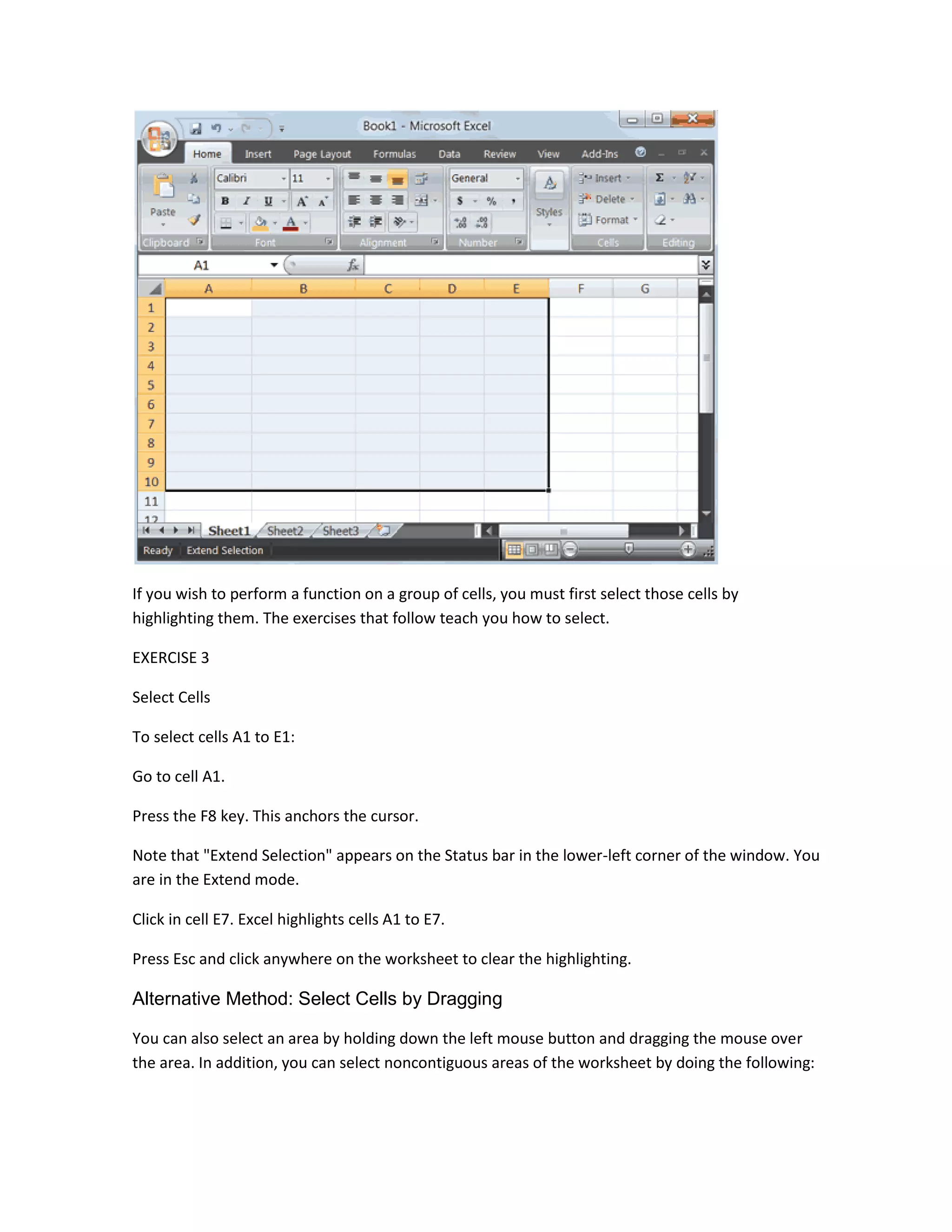 If you wish to perform a function on a group of cells, you must first select those cells by
highlighting them. The exercises that follow teach you how to select.

EXERCISE 3

Select Cells

To select cells A1 to E1:

Go to cell A1.

Press the F8 key. This anchors the cursor.

Note that "Extend Selection" appears on the Status bar in the lower-left corner of the window. You
are in the Extend mode.

Click in cell E7. Excel highlights cells A1 to E7.

Press Esc and click anywhere on the worksheet to clear the highlighting.

Alternative Method: Select Cells by Dragging

You can also select an area by holding down the left mouse button and dragging the mouse over
the area. In addition, you can select noncontiguous areas of the worksheet by doing the following:
 