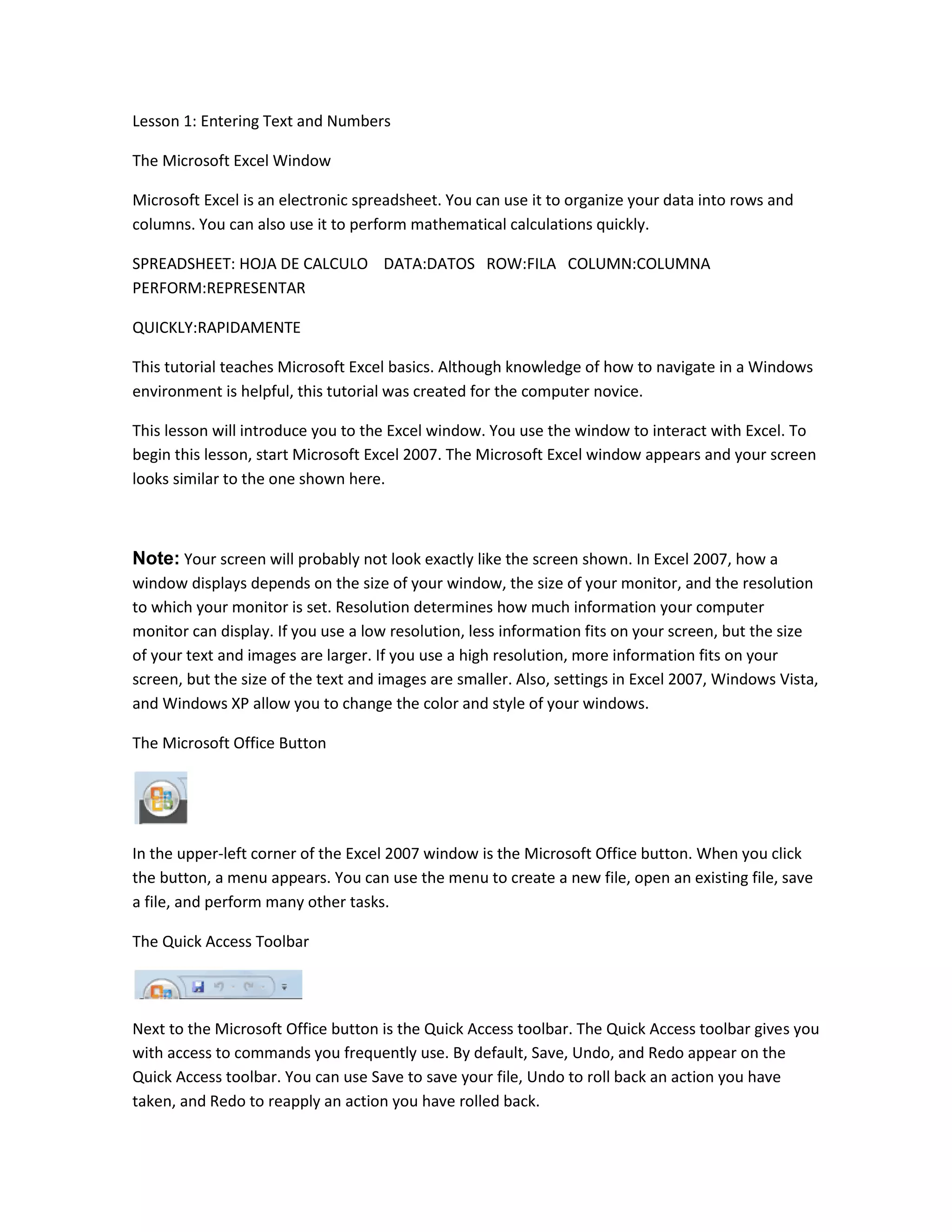 Lesson 1: Entering Text and Numbers

The Microsoft Excel Window

Microsoft Excel is an electronic spreadsheet. You can use it to organize your data into rows and
columns. You can also use it to perform mathematical calculations quickly.

SPREADSHEET: HOJA DE CALCULO DATA:DATOS ROW:FILA COLUMN:COLUMNA
PERFORM:REPRESENTAR

QUICKLY:RAPIDAMENTE

This tutorial teaches Microsoft Excel basics. Although knowledge of how to navigate in a Windows
environment is helpful, this tutorial was created for the computer novice.

This lesson will introduce you to the Excel window. You use the window to interact with Excel. To
begin this lesson, start Microsoft Excel 2007. The Microsoft Excel window appears and your screen
looks similar to the one shown here.



Note: Your screen will probably not look exactly like the screen shown. In Excel 2007, how a
window displays depends on the size of your window, the size of your monitor, and the resolution
to which your monitor is set. Resolution determines how much information your computer
monitor can display. If you use a low resolution, less information fits on your screen, but the size
of your text and images are larger. If you use a high resolution, more information fits on your
screen, but the size of the text and images are smaller. Also, settings in Excel 2007, Windows Vista,
and Windows XP allow you to change the color and style of your windows.

The Microsoft Office Button




In the upper-left corner of the Excel 2007 window is the Microsoft Office button. When you click
the button, a menu appears. You can use the menu to create a new file, open an existing file, save
a file, and perform many other tasks.

The Quick Access Toolbar




Next to the Microsoft Office button is the Quick Access toolbar. The Quick Access toolbar gives you
with access to commands you frequently use. By default, Save, Undo, and Redo appear on the
Quick Access toolbar. You can use Save to save your file, Undo to roll back an action you have
taken, and Redo to reapply an action you have rolled back.
 
