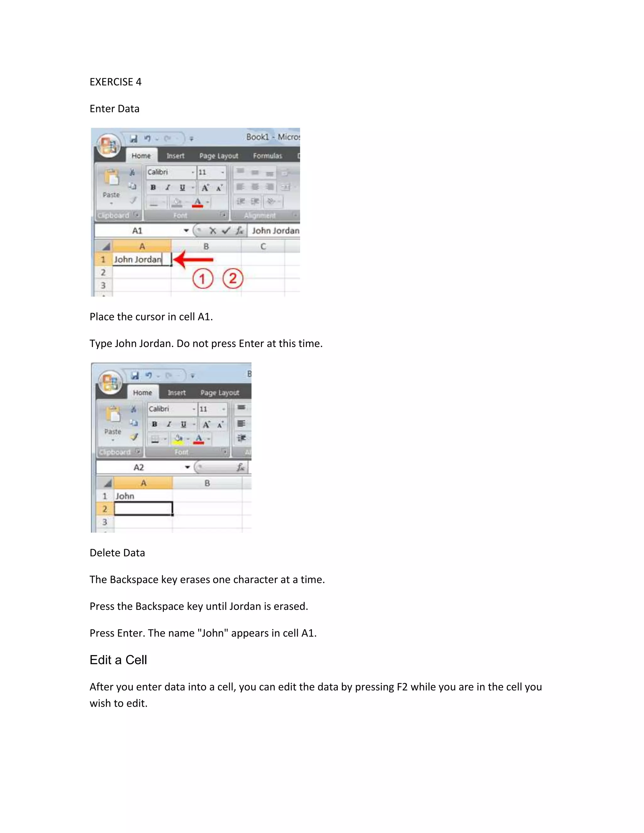 EXERCISE 4

Enter Data




Place the cursor in cell A1.

Type John Jordan. Do not press Enter at this time.




Delete Data

The Backspace key erases one character at a time.

Press the Backspace key until Jordan is erased.

Press Enter. The name "John" appears in cell A1.

Edit a Cell

After you enter data into a cell, you can edit the data by pressing F2 while you are in the cell you
wish to edit.
 