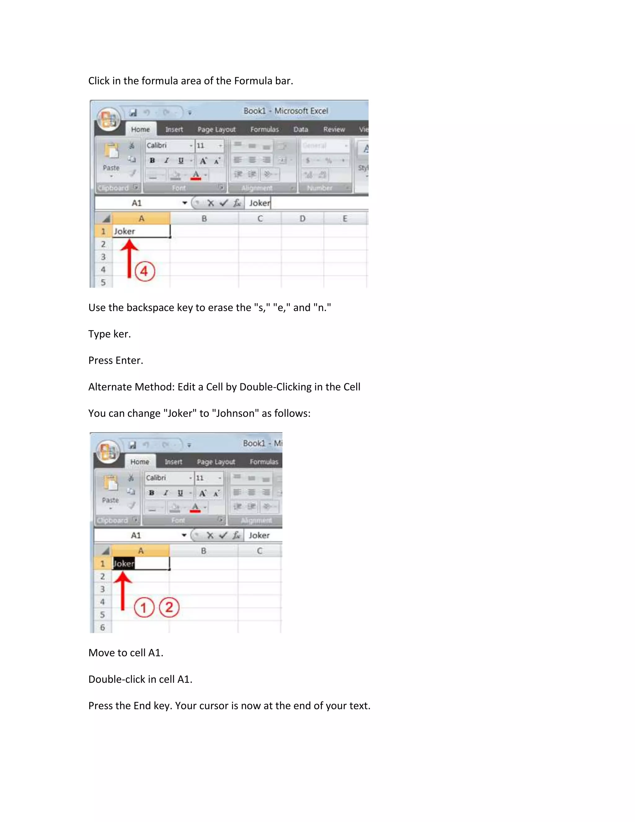 Click in the formula area of the Formula bar.




Use the backspace key to erase the "s," "e," and "n."

Type ker.

Press Enter.

Alternate Method: Edit a Cell by Double-Clicking in the Cell

You can change "Joker" to "Johnson" as follows:




Move to cell A1.

Double-click in cell A1.

Press the End key. Your cursor is now at the end of your text.
 