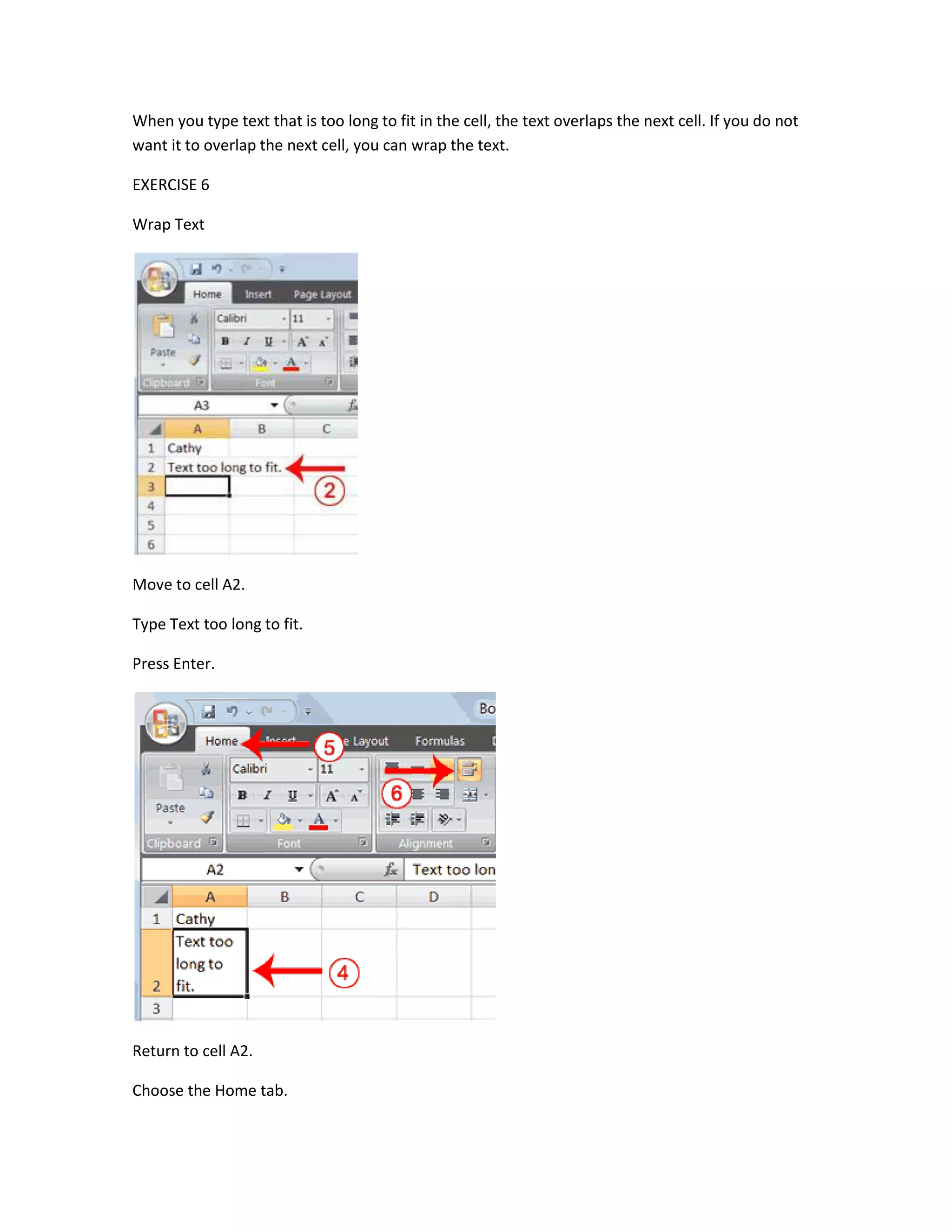 When you type text that is too long to fit in the cell, the text overlaps the next cell. If you do not
want it to overlap the next cell, you can wrap the text.

EXERCISE 6

Wrap Text




Move to cell A2.

Type Text too long to fit.

Press Enter.




Return to cell A2.

Choose the Home tab.
 