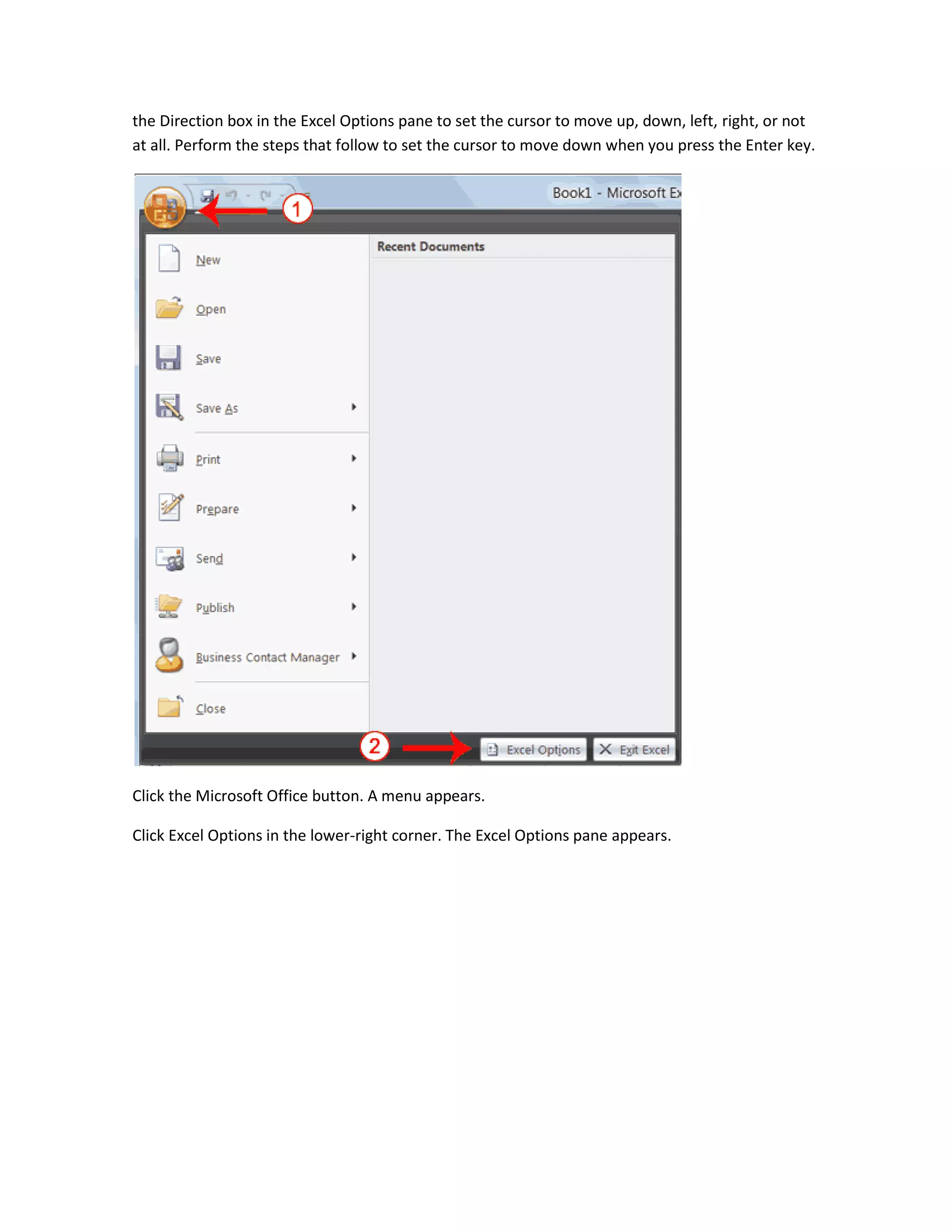 the Direction box in the Excel Options pane to set the cursor to move up, down, left, right, or not
at all. Perform the steps that follow to set the cursor to move down when you press the Enter key.




Click the Microsoft Office button. A menu appears.

Click Excel Options in the lower-right corner. The Excel Options pane appears.
 