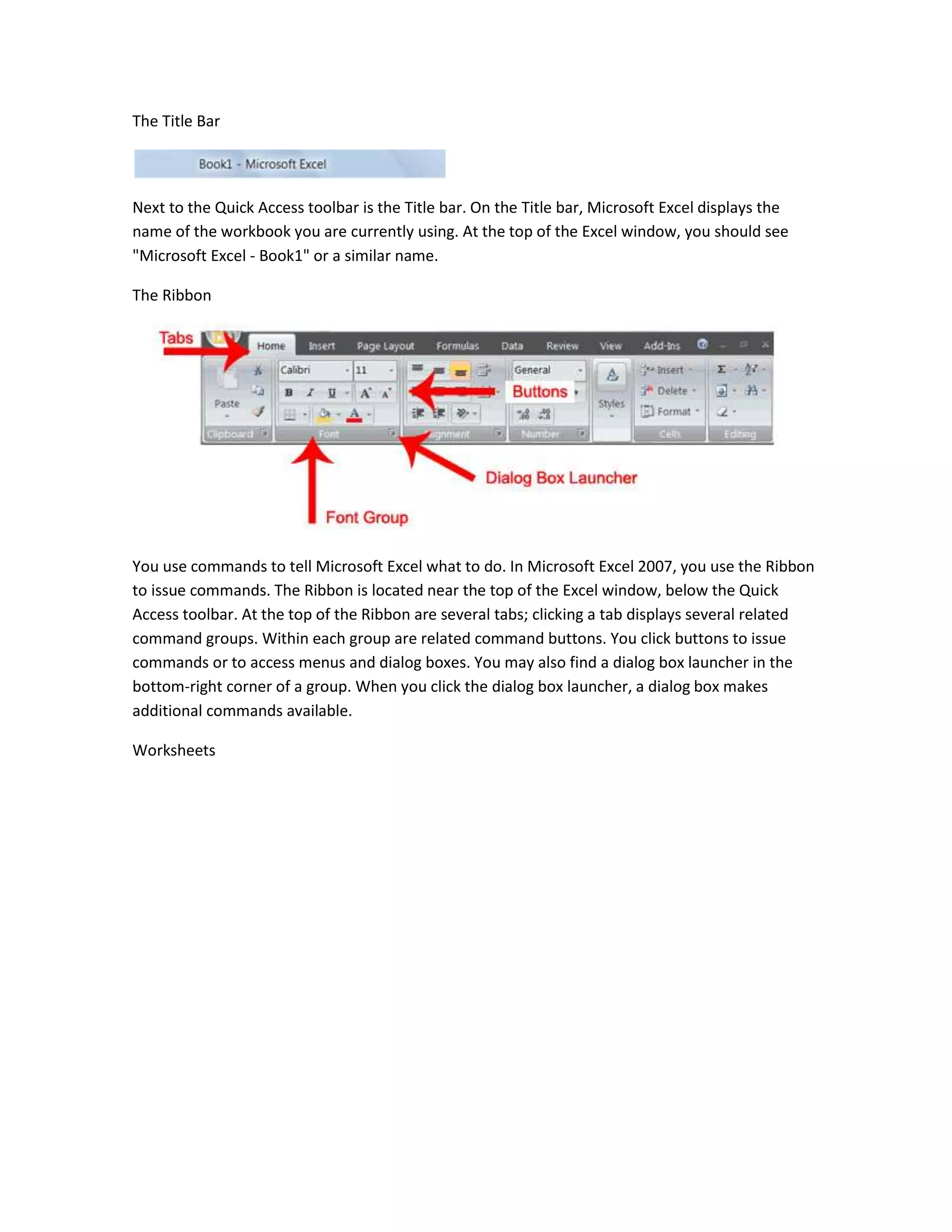 The Title Bar




Next to the Quick Access toolbar is the Title bar. On the Title bar, Microsoft Excel displays the
name of the workbook you are currently using. At the top of the Excel window, you should see
"Microsoft Excel - Book1" or a similar name.

The Ribbon




You use commands to tell Microsoft Excel what to do. In Microsoft Excel 2007, you use the Ribbon
to issue commands. The Ribbon is located near the top of the Excel window, below the Quick
Access toolbar. At the top of the Ribbon are several tabs; clicking a tab displays several related
command groups. Within each group are related command buttons. You click buttons to issue
commands or to access menus and dialog boxes. You may also find a dialog box launcher in the
bottom-right corner of a group. When you click the dialog box launcher, a dialog box makes
additional commands available.

Worksheets
 