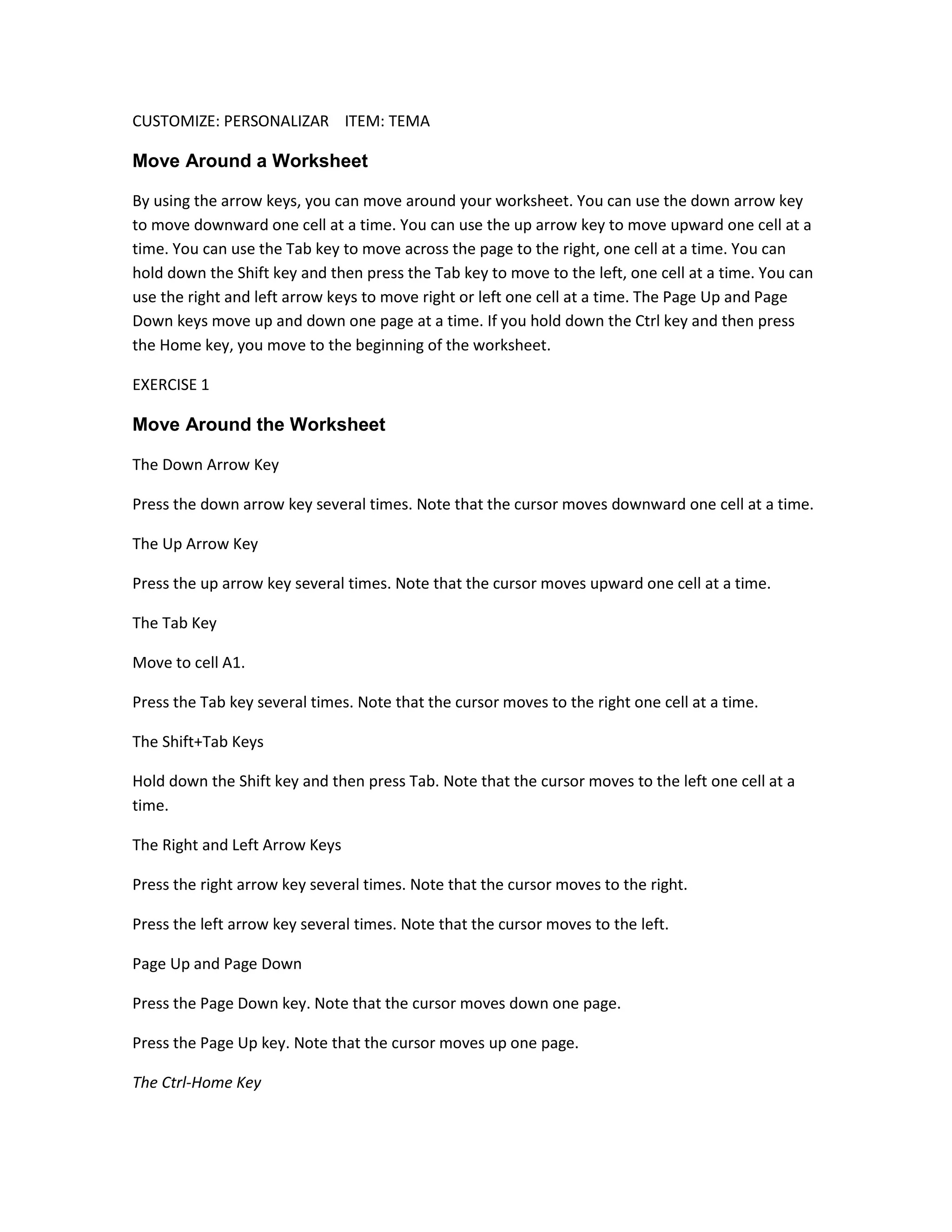 CUSTOMIZE: PERSONALIZAR ITEM: TEMA

Move Around a Worksheet

By using the arrow keys, you can move around your worksheet. You can use the down arrow key
to move downward one cell at a time. You can use the up arrow key to move upward one cell at a
time. You can use the Tab key to move across the page to the right, one cell at a time. You can
hold down the Shift key and then press the Tab key to move to the left, one cell at a time. You can
use the right and left arrow keys to move right or left one cell at a time. The Page Up and Page
Down keys move up and down one page at a time. If you hold down the Ctrl key and then press
the Home key, you move to the beginning of the worksheet.

EXERCISE 1

Move Around the Worksheet

The Down Arrow Key

Press the down arrow key several times. Note that the cursor moves downward one cell at a time.

The Up Arrow Key

Press the up arrow key several times. Note that the cursor moves upward one cell at a time.

The Tab Key

Move to cell A1.

Press the Tab key several times. Note that the cursor moves to the right one cell at a time.

The Shift+Tab Keys

Hold down the Shift key and then press Tab. Note that the cursor moves to the left one cell at a
time.

The Right and Left Arrow Keys

Press the right arrow key several times. Note that the cursor moves to the right.

Press the left arrow key several times. Note that the cursor moves to the left.

Page Up and Page Down

Press the Page Down key. Note that the cursor moves down one page.

Press the Page Up key. Note that the cursor moves up one page.

The Ctrl-Home Key
 
