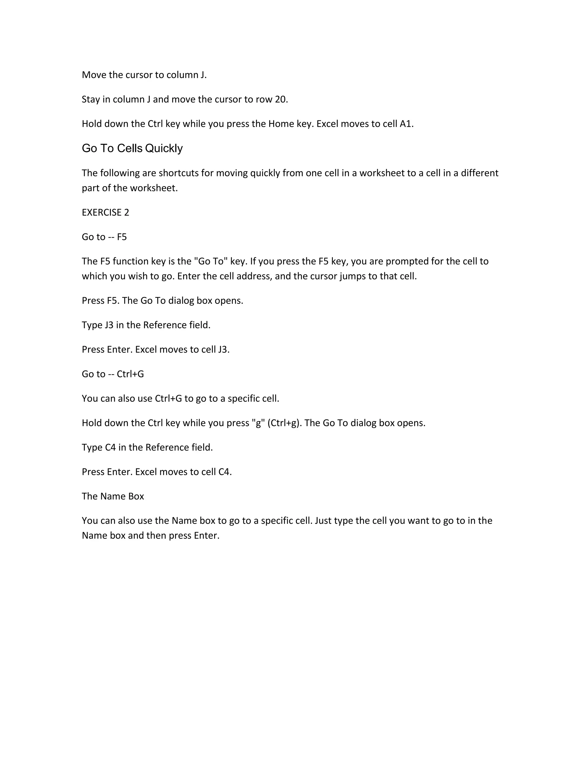 Move the cursor to column J.

Stay in column J and move the cursor to row 20.

Hold down the Ctrl key while you press the Home key. Excel moves to cell A1.

Go To Cells Quickly

The following are shortcuts for moving quickly from one cell in a worksheet to a cell in a different
part of the worksheet.

EXERCISE 2

Go to -- F5

The F5 function key is the "Go To" key. If you press the F5 key, you are prompted for the cell to
which you wish to go. Enter the cell address, and the cursor jumps to that cell.

Press F5. The Go To dialog box opens.

Type J3 in the Reference field.

Press Enter. Excel moves to cell J3.

Go to -- Ctrl+G

You can also use Ctrl+G to go to a specific cell.

Hold down the Ctrl key while you press "g" (Ctrl+g). The Go To dialog box opens.

Type C4 in the Reference field.

Press Enter. Excel moves to cell C4.

The Name Box

You can also use the Name box to go to a specific cell. Just type the cell you want to go to in the
Name box and then press Enter.
 