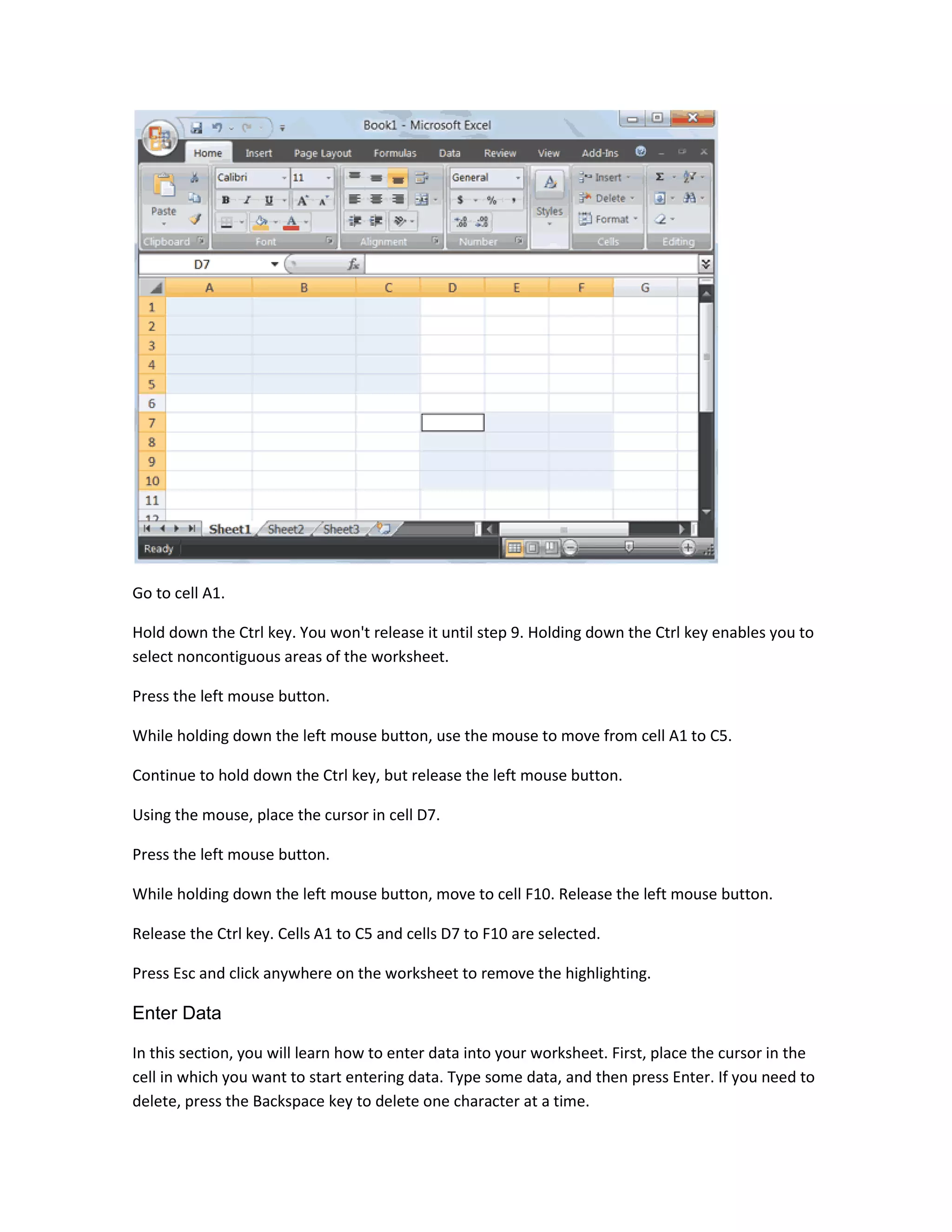 Go to cell A1.

Hold down the Ctrl key. You won't release it until step 9. Holding down the Ctrl key enables you to
select noncontiguous areas of the worksheet.

Press the left mouse button.

While holding down the left mouse button, use the mouse to move from cell A1 to C5.

Continue to hold down the Ctrl key, but release the left mouse button.

Using the mouse, place the cursor in cell D7.

Press the left mouse button.

While holding down the left mouse button, move to cell F10. Release the left mouse button.

Release the Ctrl key. Cells A1 to C5 and cells D7 to F10 are selected.

Press Esc and click anywhere on the worksheet to remove the highlighting.

Enter Data

In this section, you will learn how to enter data into your worksheet. First, place the cursor in the
cell in which you want to start entering data. Type some data, and then press Enter. If you need to
delete, press the Backspace key to delete one character at a time.
 