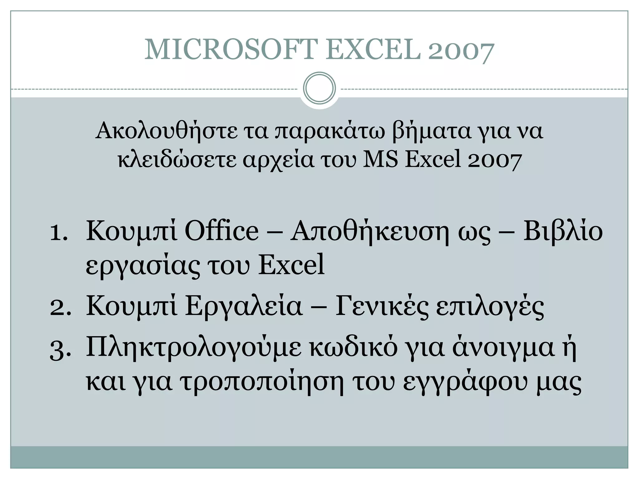 MICROSOFT EXCEL 2007
Ακολοσθήζηε ηα παρακάηω βήμαηα για να
κλειδώζεηε αρτεία ηοσ MS Excel 2007

1. Κοσμπί Office – Αποθήκεσζη ως – Βιβλίο
εργαζίας ηοσ Excel
2. Κοσμπί Δργαλεία – Γενικές επιλογές
3. Πληκηρολογούμε κωδικό για άνοιγμα ή
και για ηροποποίηζη ηοσ εγγράθοσ μας

 