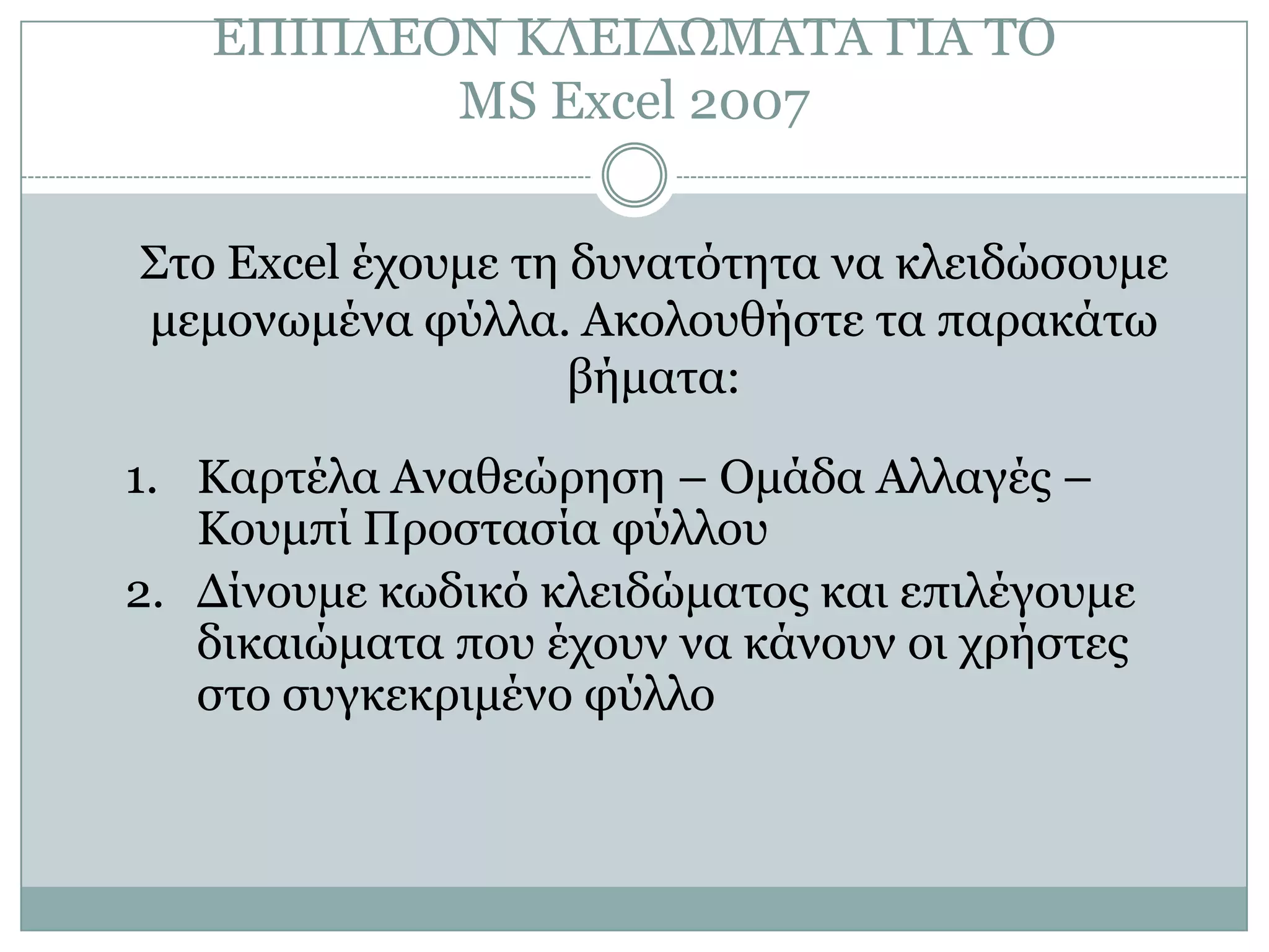 ΔΠΙΠΛΔΟΝ ΚΛΔΙΓΩΜΑΣΑ ΓΙΑ ΣΟ
MS Excel 2007
΢ηο Excel έτοσμε ηη δσναηόηηηα να κλειδώζοσμε
μεμονωμένα θύλλα. Ακολοσθήζηε ηα παρακάηω
βήμαηα:

1. Καρηέλα Αναθεώρηζη – Ομάδα Αλλαγές –
Κοσμπί Προζηαζία θύλλοσ
2. Γίνοσμε κωδικό κλειδώμαηος και επιλέγοσμε
δικαιώμαηα ποσ έτοσν να κάνοσν οι τρήζηες
ζηο ζσγκεκριμένο θύλλο

 