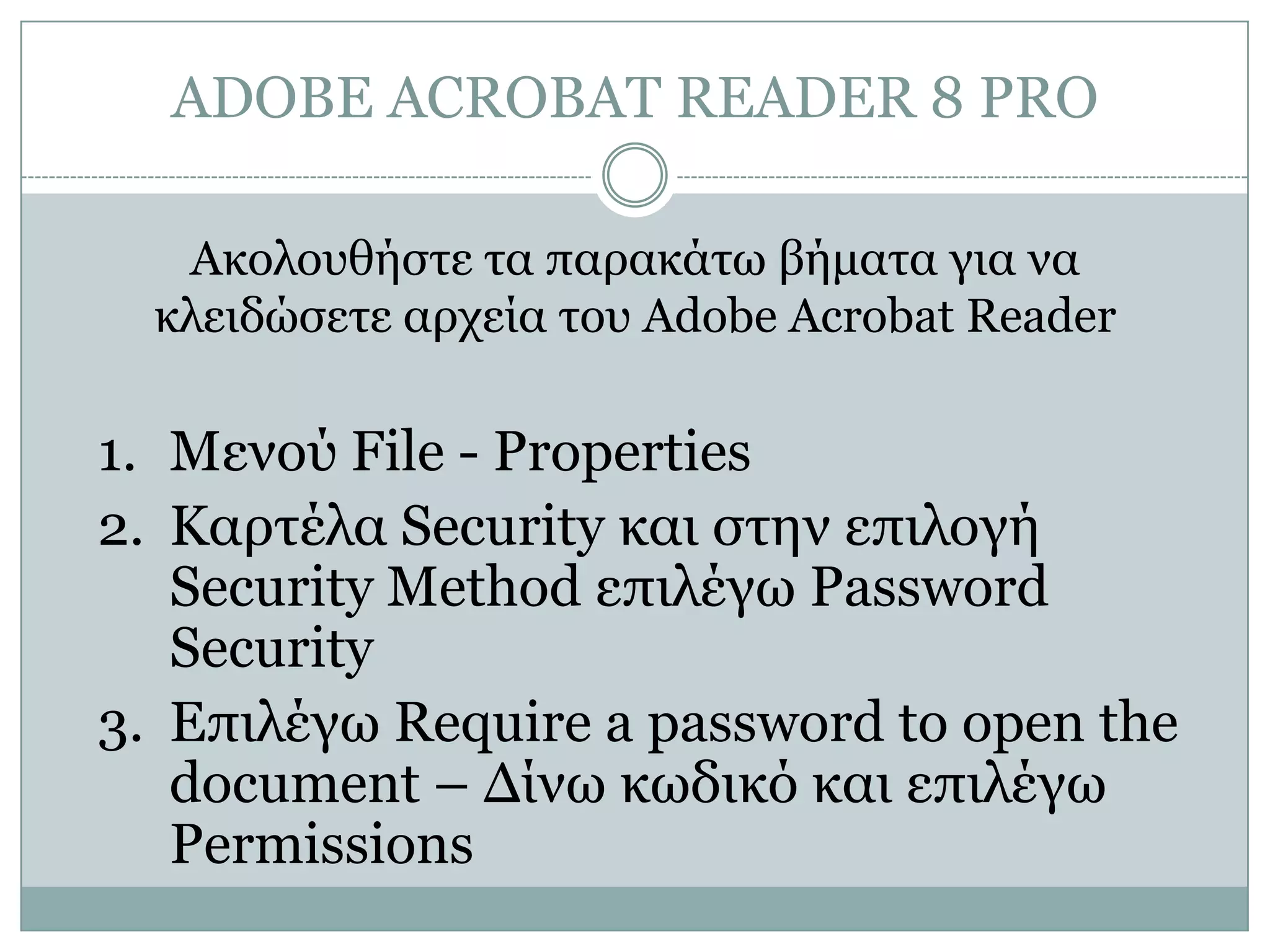ADOBE ACROBAT READER 8 PRO
Ακολοσθήζηε ηα παρακάηω βήμαηα για να
κλειδώζεηε αρτεία ηοσ Adobe Acrobat Reader

1. Μενού File - Properties
2. Καρηέλα Security και ζηην επιλογή
Security Method επιλέγω Password
Security
3. Δπιλέγω Require a password to open the
document – Γίνω κωδικό και επιλέγω
Permissions

 