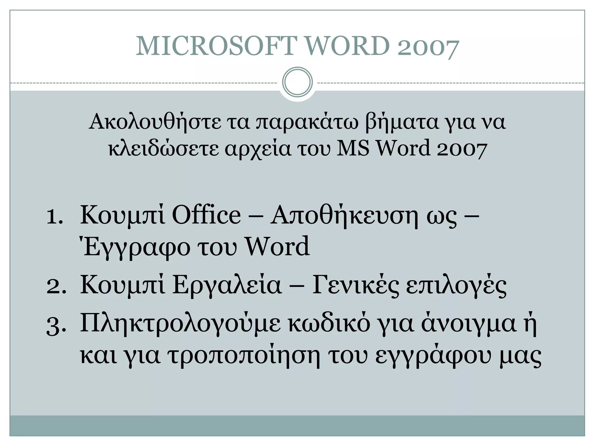 MICROSOFT WORD 2007
Ακολοσθήζηε ηα παρακάηω βήμαηα για να
κλειδώζεηε αρτεία ηοσ MS Word 2007

1. Κοσμπί Office – Αποθήκεσζη ως –
Έγγραθο ηοσ Word
2. Κοσμπί Δργαλεία – Γενικές επιλογές
3. Πληκηρολογούμε κωδικό για άνοιγμα ή
και για ηροποποίηζη ηοσ εγγράθοσ μας

 