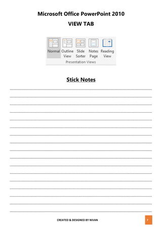 CREATED & DESIGNED BY NIVAN 7
Microsoft Office PowerPoint 2010
VIEW TAB
Stick Notes
..............................................................................................................................................................................
..............................................................................................................................................................................
..............................................................................................................................................................................
..............................................................................................................................................................................
..............................................................................................................................................................................
..............................................................................................................................................................................
..............................................................................................................................................................................
..............................................................................................................................................................................
..............................................................................................................................................................................
..............................................................................................................................................................................
..............................................................................................................................................................................
..............................................................................................................................................................................
..............................................................................................................................................................................
..............................................................................................................................................................................
..............................................................................................................................................................................
..............................................................................................................................................................................
..............................................................................................................................................................................
 