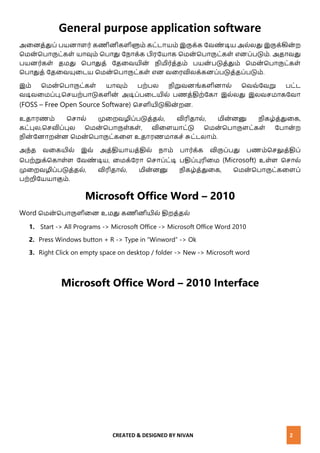 CREATED & DESIGNED BY NIVAN 2
General purpose application software
அனைத்துப் பயைாளர் கணிைிகளிளும் கட்டாயம் இருக்க வேண் டிய அல்லது இருக்கிை் ற
மமை் மபாருட்கள் யாவும் மபாது வ ாக்க பிரவயாக மமை் மபாருட்கள் எைப்படும். அதாேது
பயைர்கள் தமது மபாதுத் வதனேயிை் ிமிர்த்தம் பயை் படுத்தும் மமை் மபாருட்கள்
மபாதுத் வதனேயுனடய மமை் மபாருட்கள் எை ேனரவிலக்கைப்படுத்தப்படும்.
இம் மமை் மபாருட்கள் யாவும் பற்பல ிறுேைங்களிைால் மேே்வேறு பட்ட
ேடிேனமப்பு,மெயற்பாடுகளிை் அடிப்பனடயில் பணத்திற்வகா இல்லது இலேெமாகவோ
(FOSS – Free Open Source Software) மெளியிடுகிை் றை.
உதாரணம் மொல் முனறேழிப்படுத்தல், விரிதால், மிை்ைனு ிகழ்த்துனக,
கட்புல,மெவிப்புல மமை் மபாருள்கள், வினளயாட்டு மமை் மபாருளட்கள் வபாை் ற
ிை் வைாறை்ை மமை் மபாருட்கனள உதாரணமாகெ் சுட்டலாம்.
அ ்த ேனகயில் இே் அத்தியாயத்தில் ாம் பார்க்க விருப்பது பணம்மெலுத்திப்
மபற்றுக்மகாள்ள வேண் டிய, னமக்வரா மொப்ட்டி பதிப்புரினம (Microsoft) உள்ள மொல்
முனறேழிப்படுத்தல், விரிதால், மிை்ைனு ிகழ்த்துனக, மமை் மபாருட்கனளப்
பற்றிவயயாகும்.
Microsoft Office Word – 2010
Word மமை் மபாருளினை உமது கணிைியில் திறத்தல்
1. Start -> All Programs -> Microsoft Office -> Microsoft Office Word 2010
2. Press Windows button + R -> Type in “Winword” -> Ok
3. Right Click on empty space on desktop / folder -> New -> Microsoft word
Microsoft Office Word – 2010 Interface
 