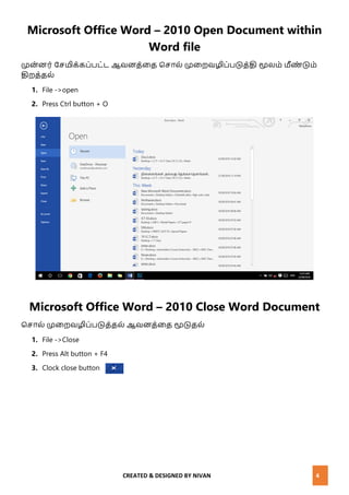 CREATED & DESIGNED BY NIVAN 4
Microsoft Office Word – 2010 Open Document within
Word file
முை்ைர் வெமிக்கப்பட்ட ஆேைத்னத மொல் முனறேழிப்படுத்தி மூலம் மீண் டும்
திறத்தல்
1. File ->open
2. Press Ctrl button + O
Microsoft Office Word – 2010 Close Word Document
மொல் முனறேழிப்படுத்தல் ஆேைத்னத மூடுதல்
1. File ->Close
2. Press Alt button + F4
3. Clock close button
 