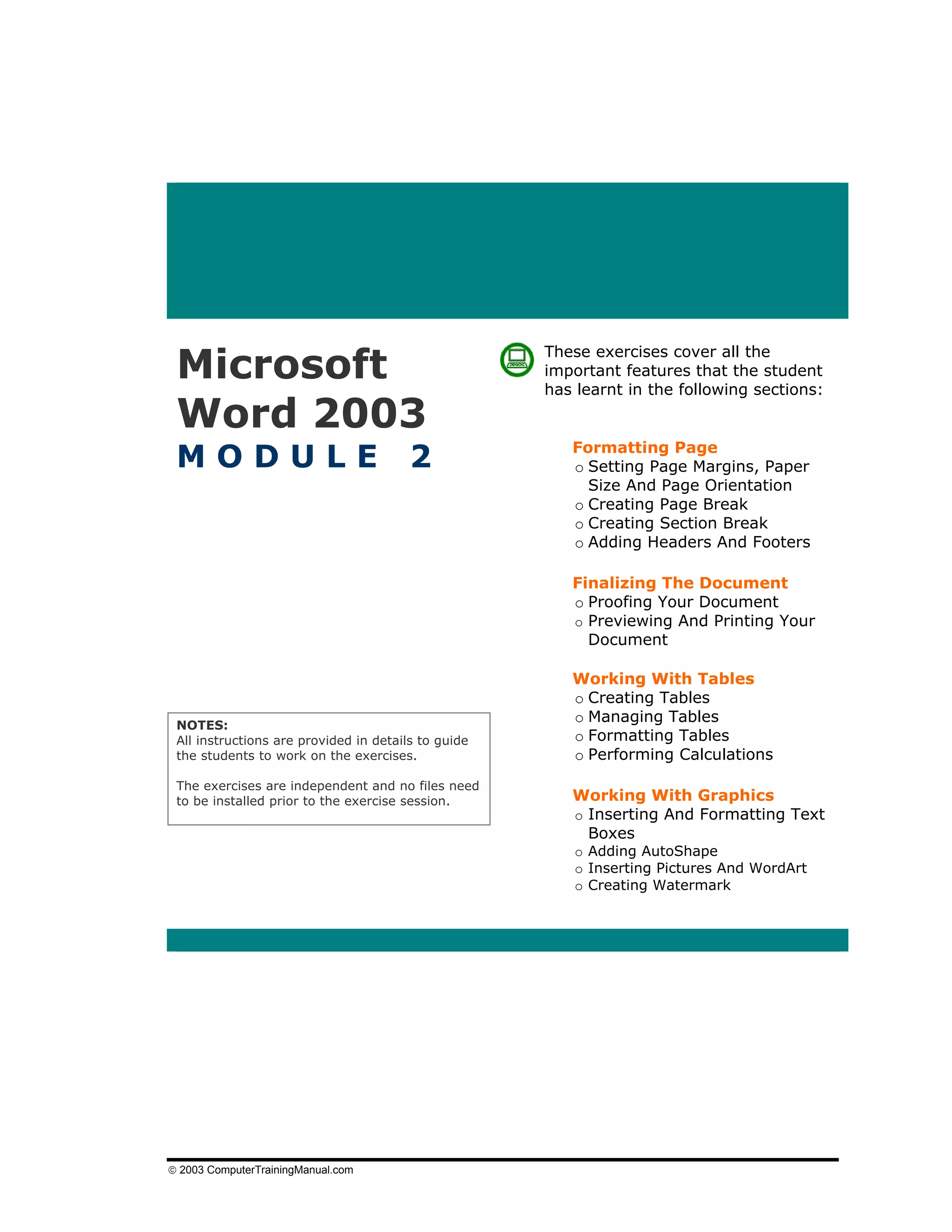 Microsoft
                                                     These exercises cover all the
                                                     important features that the student
                                                     has learnt in the following sections:

 Word 2003
 MODULE                                 2               Formatting Page
                                                        o Setting Page Margins, Paper
                                                          Size And Page Orientation
                                                        o Creating Page Break
                                                        o Creating Section Break
                                                        o Adding Headers And Footers

                                                        Finalizing The Document
                                                        o Proofing Your Document
                                                        o Previewing And Printing Your
                                                          Document

                                                        Working With Tables
                                                        o Creating Tables
 NOTES:
                                                        o Managing Tables
 All instructions are provided in details to guide      o Formatting Tables
 the students to work on the exercises.                 o Performing Calculations
 The exercises are independent and no files need
 to be installed prior to the exercise session.         Working With Graphics
                                                        o Inserting And Formatting Text
                                                          Boxes
                                                         o Adding AutoShape
                                                         o Inserting Pictures And WordArt
                                                         o Creating Watermark




© 2003 ComputerTrainingManual.com
 