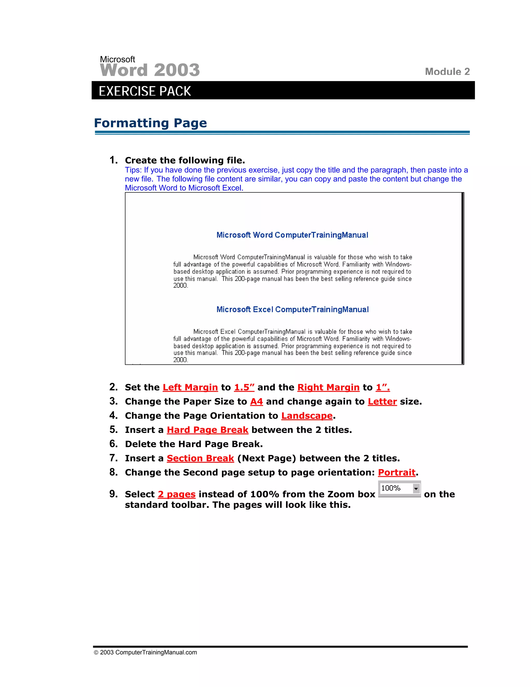 Microsoft
 Word 2003                                                                                        Module 2
 EXERCISE PACK

Formatting Page

    1. Create the following file.
         Tips: If you have done the previous exercise, just copy the title and the paragraph, then paste into a
         new file. The following file content are similar, you can copy and paste the content but change the
         Microsoft Word to Microsoft Excel.




    2.   Set the Left Margin to 1.5” and the Right Margin to 1”.
    3.   Change the Paper Size to A4 and change again to Letter size.
    4.   Change the Page Orientation to Landscape.
    5.   Insert a Hard Page Break between the 2 titles.
    6.   Delete the Hard Page Break.
    7.   Insert a Section Break (Next Page) between the 2 titles.
    8.   Change the Second page setup to page orientation: Portrait.

    9. Select 2 pages instead of 100% from the Zoom box                                          on the
         standard toolbar. The pages will look like this.




© 2003 ComputerTrainingManual.com
 