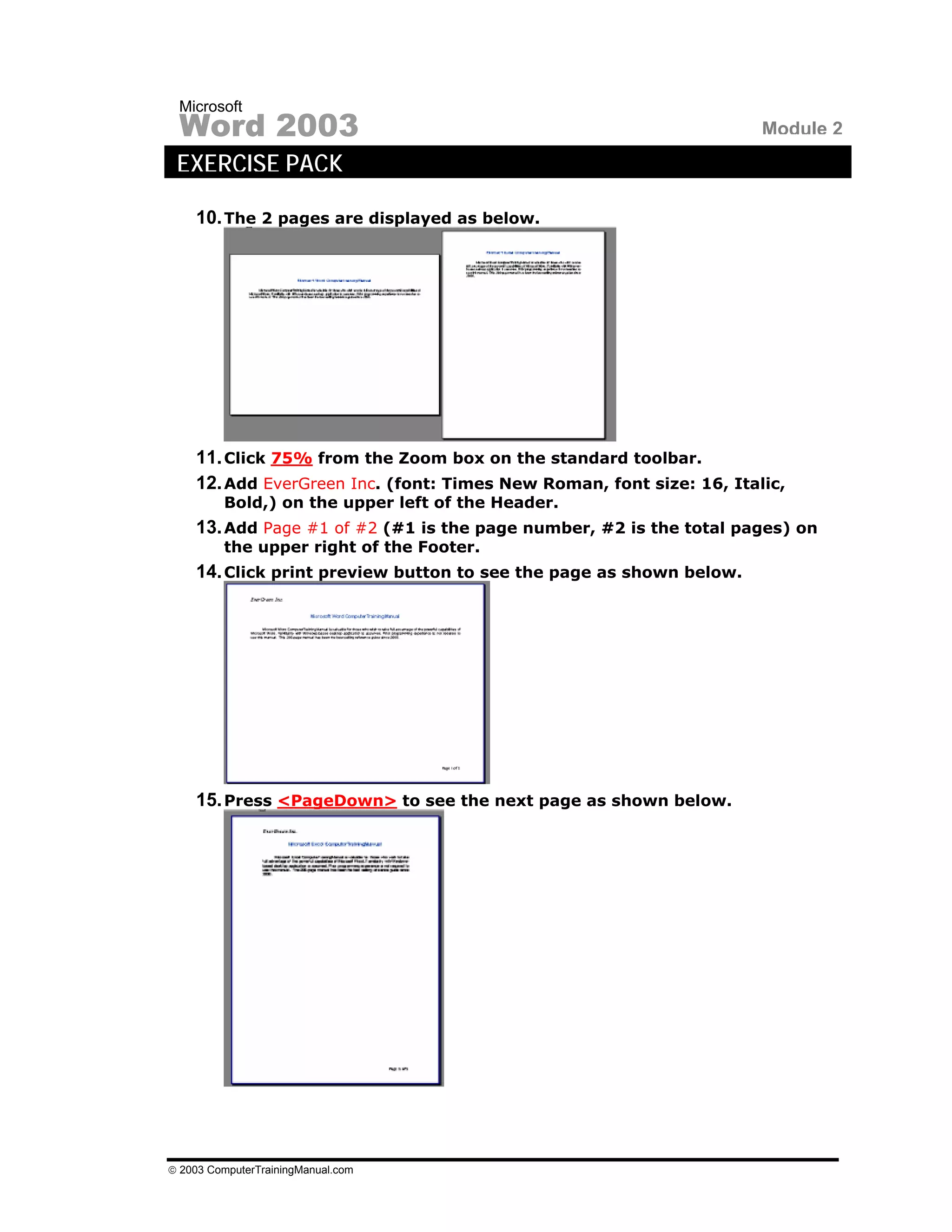 Microsoft
 Word 2003                                                            Module 2
 EXERCISE PACK

    10. The 2 pages are displayed as below.




    11. Click 75% from the Zoom box on the standard toolbar.
    12. Add EverGreen Inc. (font: Times New Roman, font size: 16, Italic,
         Bold,) on the upper left of the Header.
    13. Add Page #1 of #2 (#1 is the page number, #2 is the total pages) on
         the upper right of the Footer.
    14. Click print preview button to see the page as shown below.




    15. Press <PageDown> to see the next page as shown below.




© 2003 ComputerTrainingManual.com
 