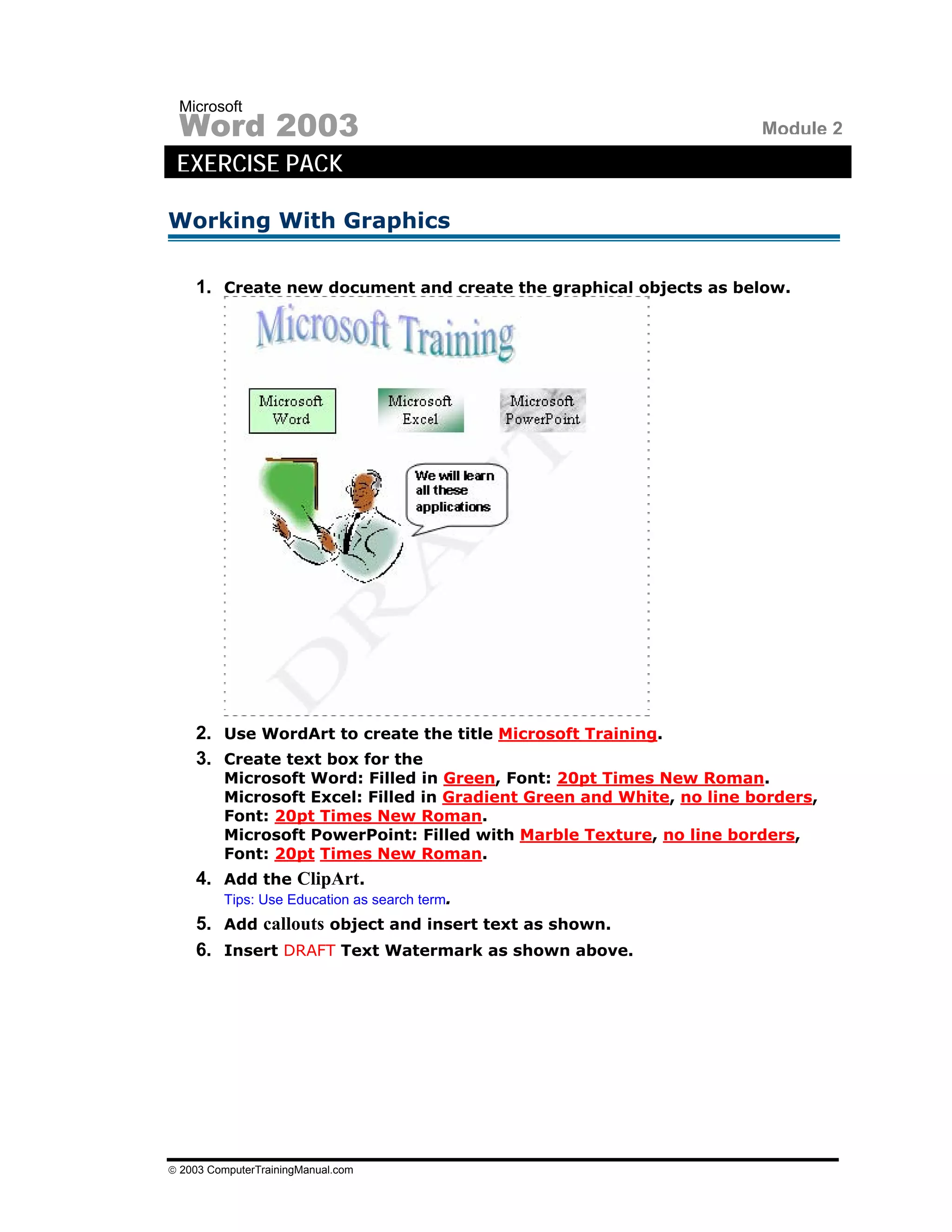 Microsoft
 Word 2003                                                             Module 2
 EXERCISE PACK

Working With Graphics

    1. Create new document and create the graphical objects as below.




    2. Use WordArt to create the title Microsoft Training.
    3. Create text box for the
         Microsoft Word: Filled in Green, Font: 20pt Times New Roman.
         Microsoft Excel: Filled in Gradient Green and White, no line borders,
         Font: 20pt Times New Roman.
         Microsoft PowerPoint: Filled with Marble Texture, no line borders,
         Font: 20pt Times New Roman.
    4. Add the ClipArt.
         Tips: Use Education as search term.
    5. Add callouts object and insert text as shown.
    6. Insert DRAFT Text Watermark as shown above.




© 2003 ComputerTrainingManual.com
 