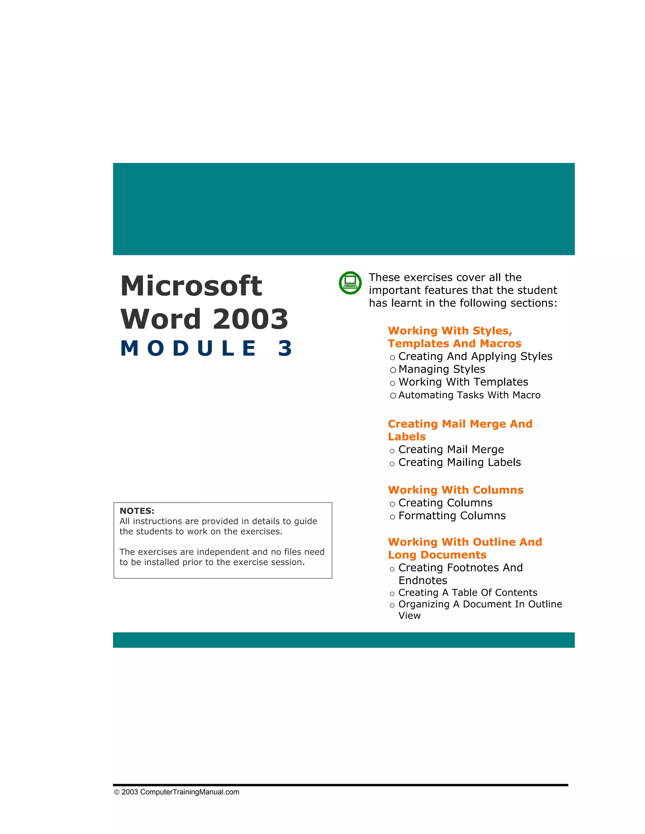 Microsoft
                                                     These exercises cover all the
                                                     important features that the student
                                                     has learnt in the following sections:

 Word 2003                                              Working With Styles,

 MODULE                                 3               Templates And Macros
                                                        o Creating And Applying Styles
                                                        o Managing Styles
                                                        o Working With Templates
                                                         o Automating Tasks With Macro

                                                        Creating Mail Merge And
                                                        Labels
                                                        o Creating Mail Merge
                                                        o Creating Mailing Labels

                                                        Working With Columns
                                                        o Creating Columns
 NOTES:
 All instructions are provided in details to guide
                                                        o Formatting Columns
 the students to work on the exercises.
                                                        Working With Outline And
 The exercises are independent and no files need        Long Documents
 to be installed prior to the exercise session.
                                                        o Creating Footnotes And
                                                          Endnotes
                                                         o Creating A Table Of Contents
                                                         o Organizing A Document In Outline
                                                           View




© 2003 ComputerTrainingManual.com
 