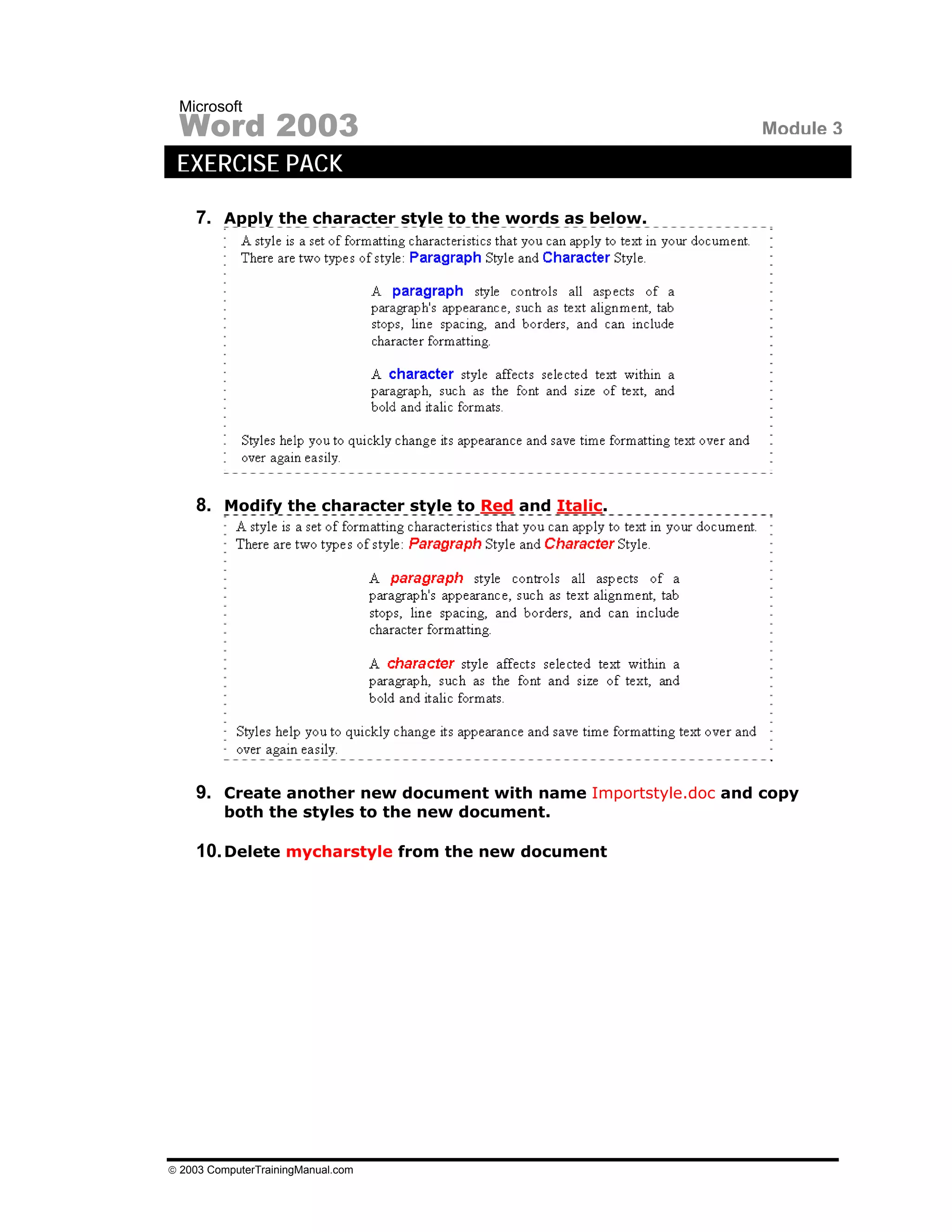 Microsoft
 Word 2003                                                       Module 3
 EXERCISE PACK

    7. Apply the character style to the words as below.




    8. Modify the character style to Red and Italic.




    9. Create another new document with name Importstyle.doc and copy
         both the styles to the new document.

    10. Delete mycharstyle from the new document




© 2003 ComputerTrainingManual.com
 