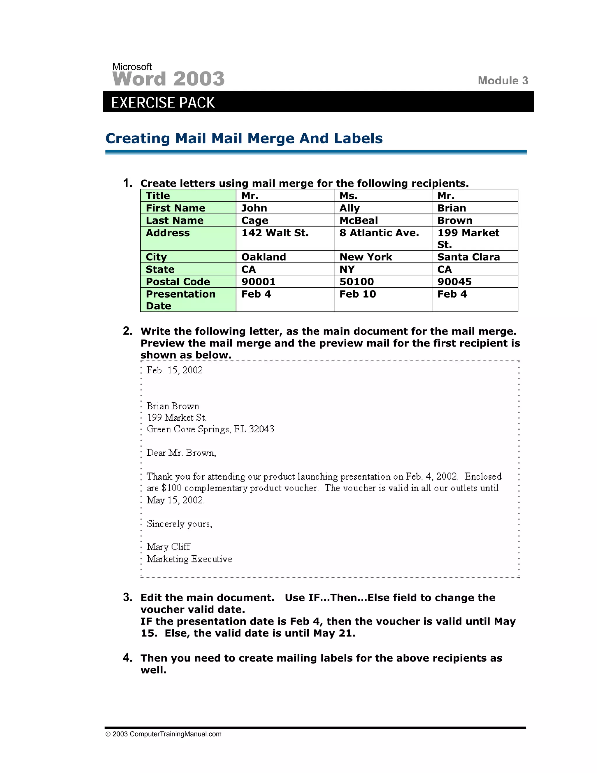 Microsoft
 Word 2003                                                                  Module 3
 EXERCISE PACK

Creating Mail Mail Merge And Labels


    1. Create letters using mail merge for the following recipients.
           Title                    Mr.            Ms.               Mr.
           First Name               John           Ally              Brian
           Last Name                Cage           McBeal            Brown
           Address                  142 Walt St.   8 Atlantic Ave.   199 Market
                                                                     St.
           City                     Oakland        New York          Santa Clara
           State                    CA             NY                CA
           Postal Code              90001          50100             90045
           Presentation             Feb 4          Feb 10            Feb 4
           Date

    2. Write the following letter, as the main document for the mail merge.
         Preview the mail merge and the preview mail for the first recipient is
         shown as below.




    3. Edit the main document. Use IF…Then…Else field to change the
         voucher valid date.
         IF the presentation date is Feb 4, then the voucher is valid until May
         15. Else, the valid date is until May 21.

    4. Then you need to create mailing labels for the above recipients as
         well.




© 2003 ComputerTrainingManual.com
 