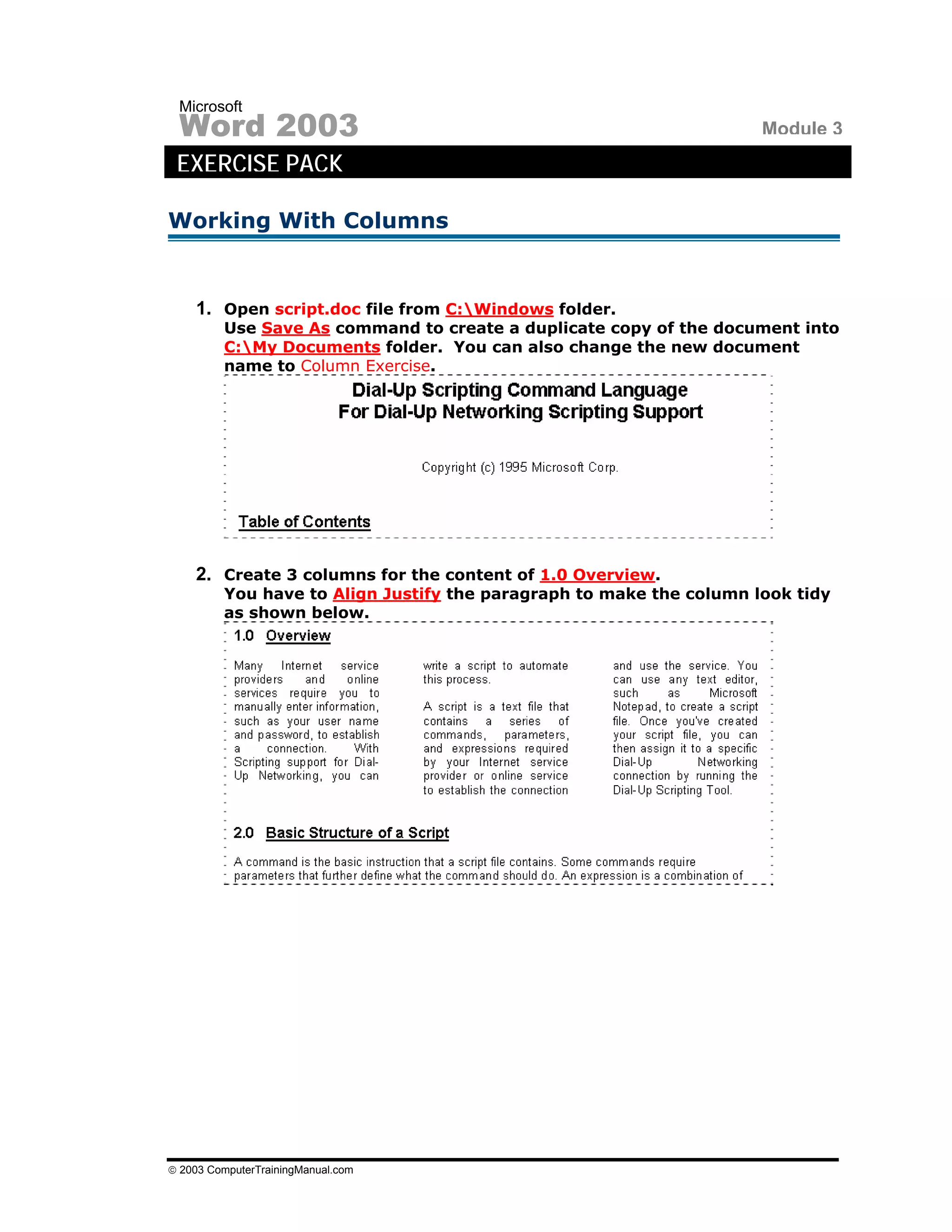 Microsoft
 Word 2003                                                           Module 3
 EXERCISE PACK

Working With Columns


    1. Open script.doc file from C:Windows folder.
         Use Save As command to create a duplicate copy of the document into
         C:My Documents folder. You can also change the new document
         name to Column Exercise.




    2. Create 3 columns for the content of 1.0 Overview.
         You have to Align Justify the paragraph to make the column look tidy
         as shown below.




© 2003 ComputerTrainingManual.com
 
