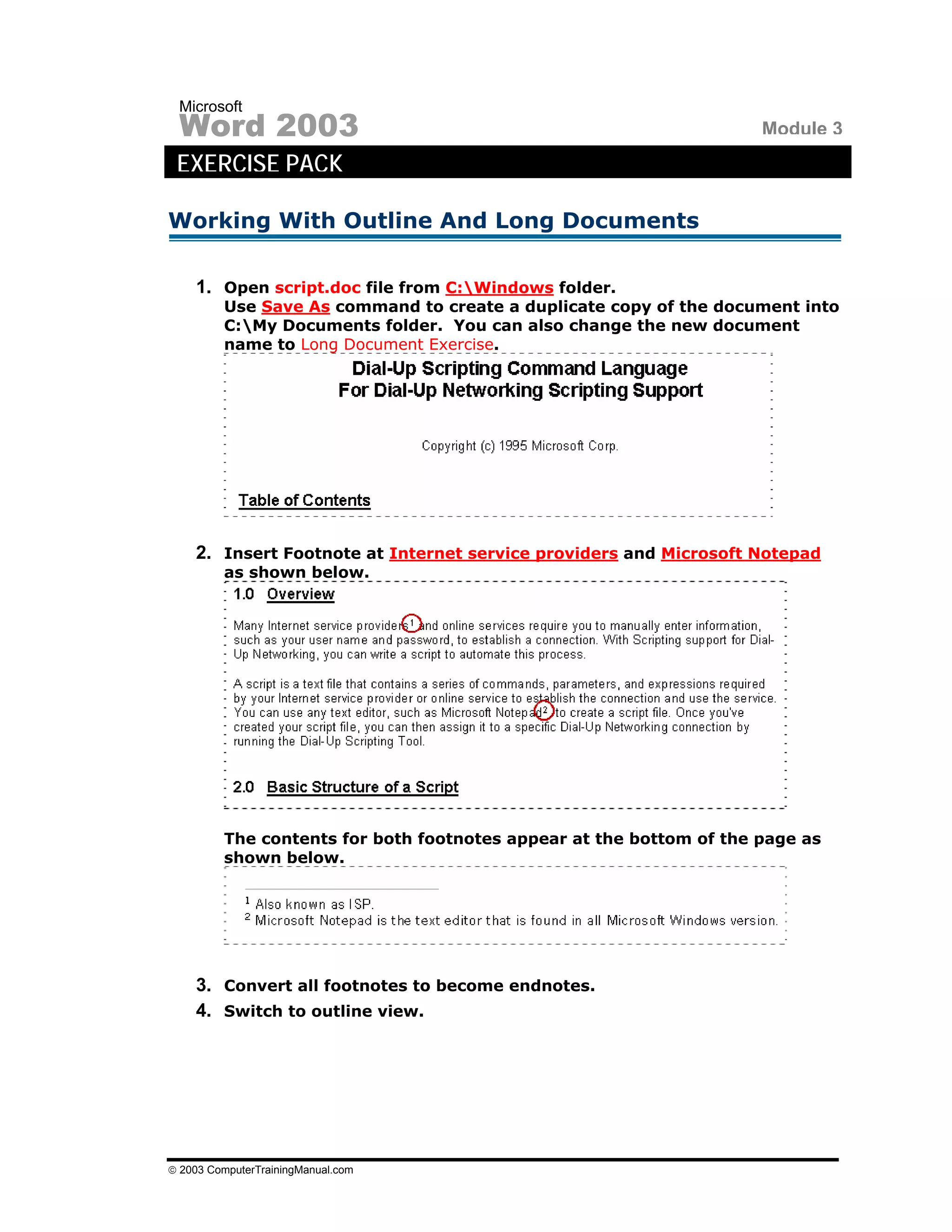 Microsoft
 Word 2003                                                           Module 3
 EXERCISE PACK

Working With Outline And Long Documents

    1. Open script.doc file from C:Windows folder.
         Use Save As command to create a duplicate copy of the document into
         C:My Documents folder. You can also change the new document
         name to Long Document Exercise.




    2. Insert Footnote at Internet service providers and Microsoft Notepad
         as shown below.




         The contents for both footnotes appear at the bottom of the page as
         shown below.




    3. Convert all footnotes to become endnotes.
    4. Switch to outline view.




© 2003 ComputerTrainingManual.com
 