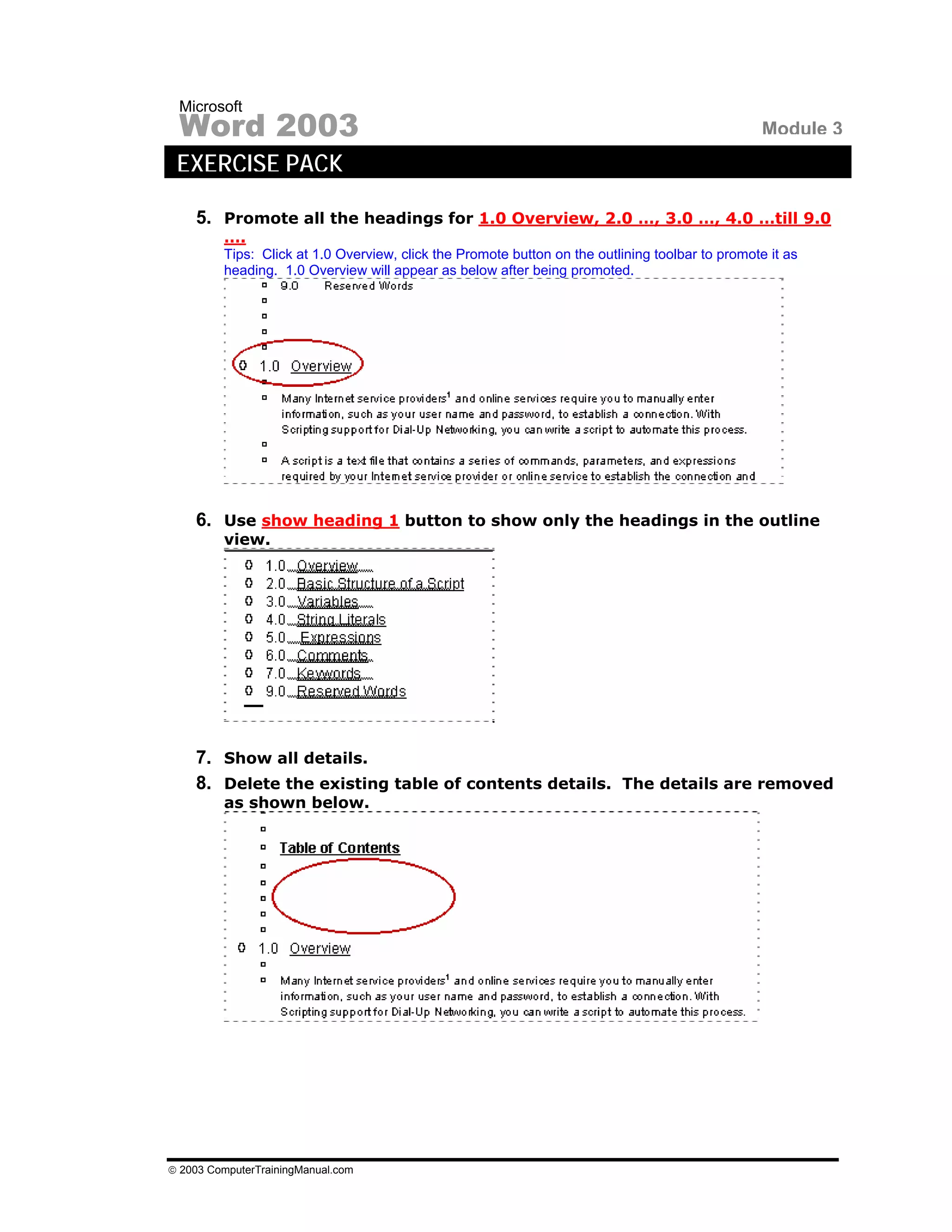 Microsoft
 Word 2003                                                                                        Module 3
 EXERCISE PACK

    5. Promote all the headings for 1.0 Overview, 2.0 …, 3.0 …, 4.0 …till 9.0
         ….
         Tips: Click at 1.0 Overview, click the Promote button on the outlining toolbar to promote it as
         heading. 1.0 Overview will appear as below after being promoted.




    6. Use show heading 1 button to show only the headings in the outline
         view.




    7. Show all details.
    8. Delete the existing table of contents details. The details are removed
         as shown below.




© 2003 ComputerTrainingManual.com
 