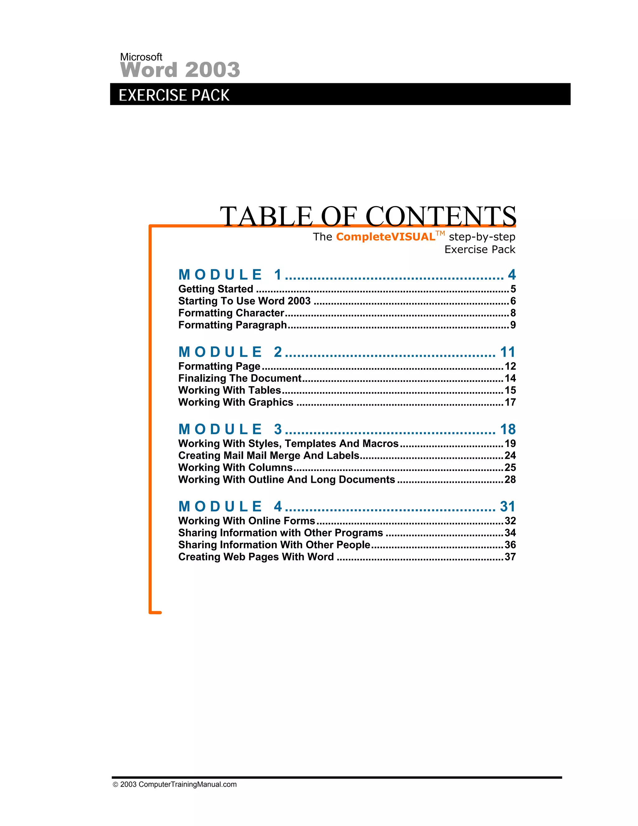 Microsoft
 Word 2003
 EXERCISE PACK




                             TABLE OF CONTENTS            The CompleteVISUALTM step-by-step
                                                                              Exercise Pack

                 M O D U L E 1 ...................................................... 4
                 Getting Started ........................................................................................5
                 Starting To Use Word 2003 ....................................................................6
                 Formatting Character..............................................................................8
                 Formatting Paragraph.............................................................................9

                 M O D U L E 2 .................................................... 11
                 Formatting Page ....................................................................................12
                 Finalizing The Document......................................................................14
                 Working With Tables.............................................................................15
                 Working With Graphics ........................................................................17

                 M O D U L E 3 .................................................... 18
                 Working With Styles, Templates And Macros....................................19
                 Creating Mail Mail Merge And Labels..................................................24
                 Working With Columns.........................................................................25
                 Working With Outline And Long Documents .....................................28

                 M O D U L E 4 .................................................... 31
                 Working With Online Forms.................................................................32
                 Sharing Information with Other Programs .........................................34
                 Sharing Information With Other People..............................................36
                 Creating Web Pages With Word ..........................................................37




© 2003 ComputerTrainingManual.com
 
