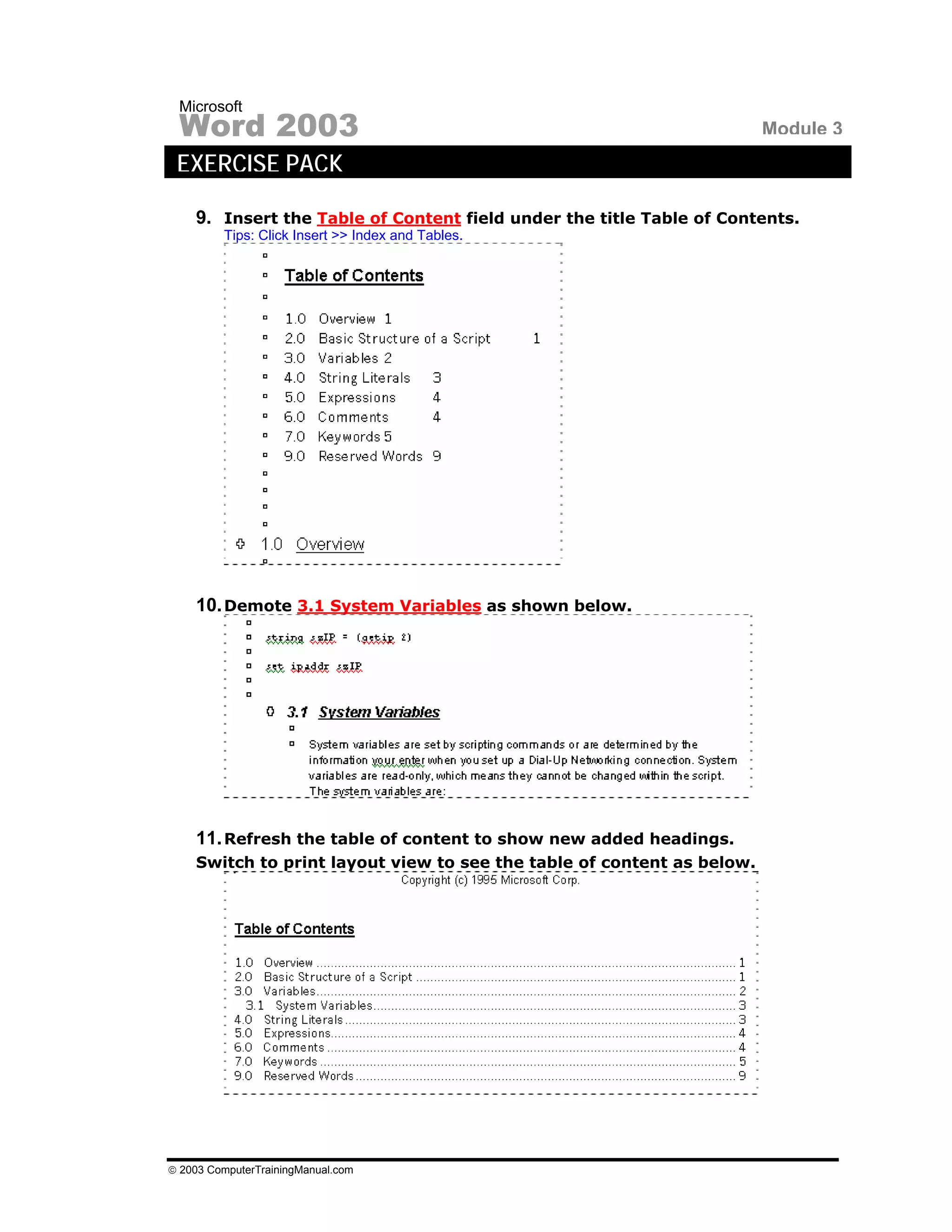 Microsoft
 Word 2003                                                              Module 3
 EXERCISE PACK

    9. Insert the Table of Content field under the title Table of Contents.
         Tips: Click Insert >> Index and Tables.




    10. Demote 3.1 System Variables as shown below.




    11. Refresh the table of content to show new added headings.
    Switch to print layout view to see the table of content as below.




© 2003 ComputerTrainingManual.com
 