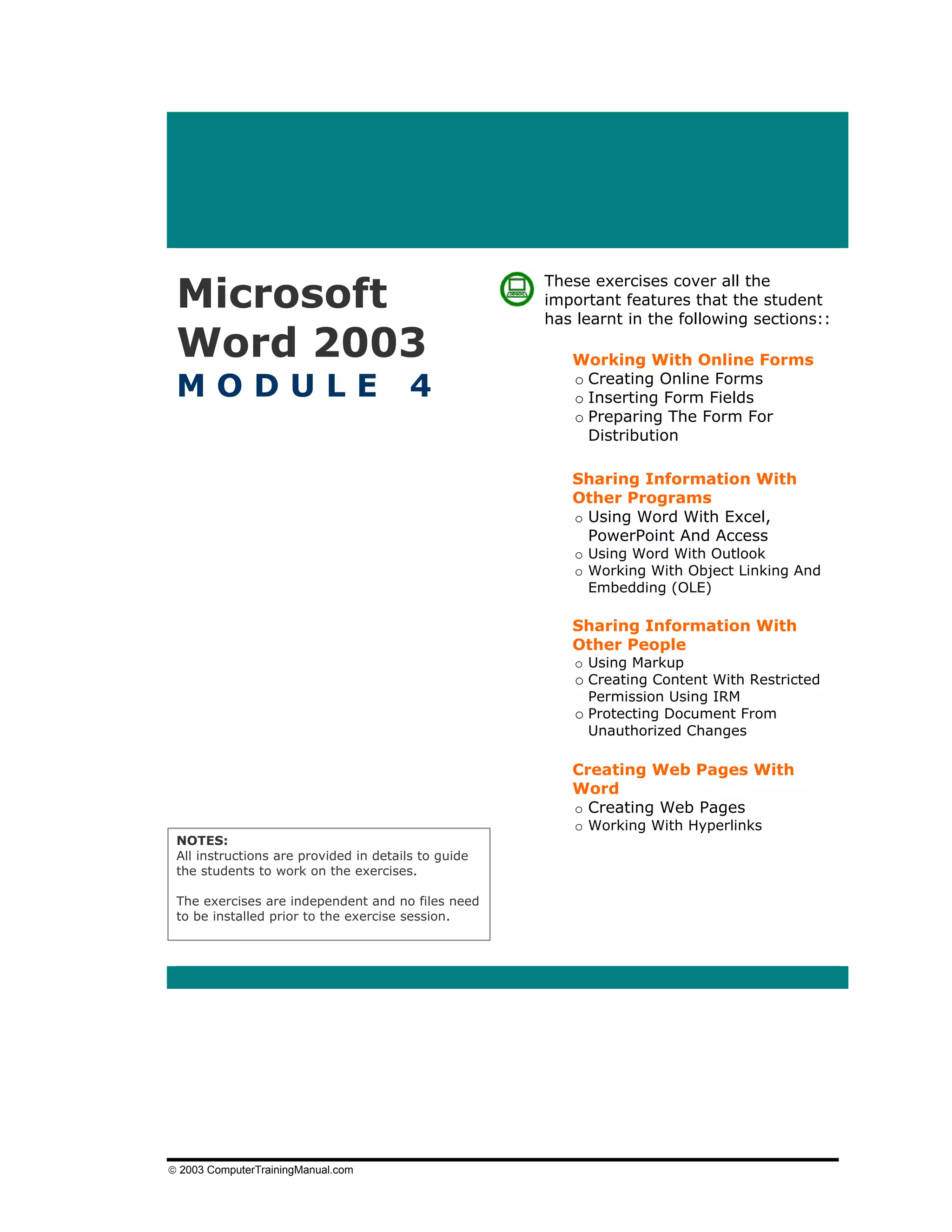 Microsoft
                                                     These exercises cover all the
                                                     important features that the student
                                                     has learnt in the following sections::

 Word 2003                                              Working With Online Forms

 MODULE                                 4               o Creating Online Forms
                                                        o Inserting Form Fields
                                                        o Preparing The Form For
                                                          Distribution

                                                        Sharing Information With
                                                        Other Programs
                                                        o Using Word With Excel,
                                                          PowerPoint And Access
                                                         o Using Word With Outlook
                                                         o Working With Object Linking And
                                                           Embedding (OLE)

                                                        Sharing Information With
                                                        Other People
                                                         o Using Markup
                                                         o Creating Content With Restricted
                                                           Permission Using IRM
                                                         o Protecting Document From
                                                           Unauthorized Changes

                                                        Creating Web Pages With
                                                        Word
                                                        o Creating Web Pages
                                                         o Working With Hyperlinks
 NOTES:
 All instructions are provided in details to guide
 the students to work on the exercises.

 The exercises are independent and no files need
 to be installed prior to the exercise session.




© 2003 ComputerTrainingManual.com
 