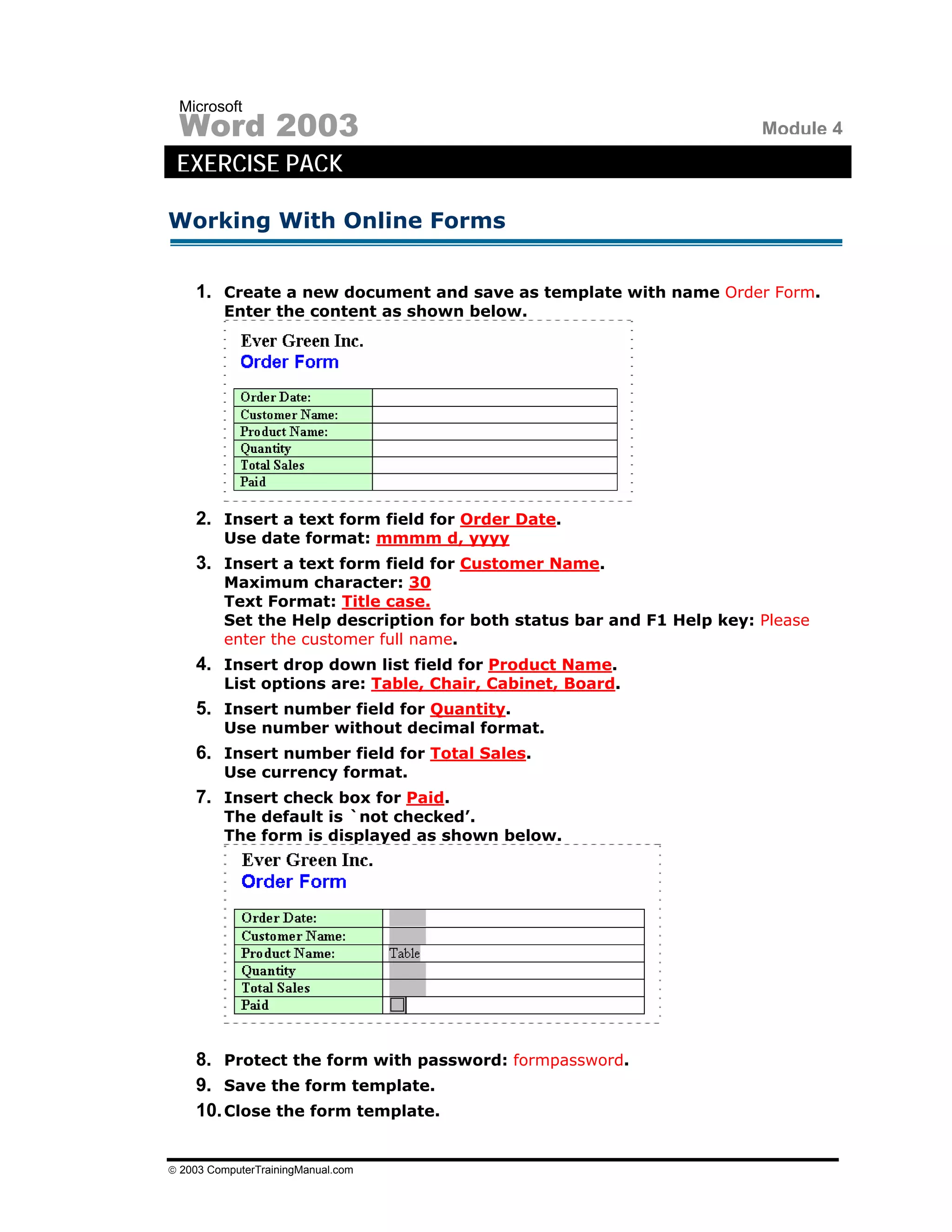 Microsoft
 Word 2003                                                             Module 4
 EXERCISE PACK

Working With Online Forms


    1. Create a new document and save as template with name Order Form.
         Enter the content as shown below.




    2. Insert a text form field for Order Date.
         Use date format: mmmm d, yyyy
    3. Insert a text form field for Customer Name.
         Maximum character: 30
         Text Format: Title case.
         Set the Help description for both status bar and F1 Help key: Please
         enter the customer full name.
    4. Insert drop down list field for Product Name.
         List options are: Table, Chair, Cabinet, Board.
    5. Insert number field for Quantity.
         Use number without decimal format.
    6. Insert number field for Total Sales.
         Use currency format.
    7. Insert check box for Paid.
         The default is `not checked’.
         The form is displayed as shown below.




    8. Protect the form with password: formpassword.
    9. Save the form template.
    10. Close the form template.


© 2003 ComputerTrainingManual.com
 
