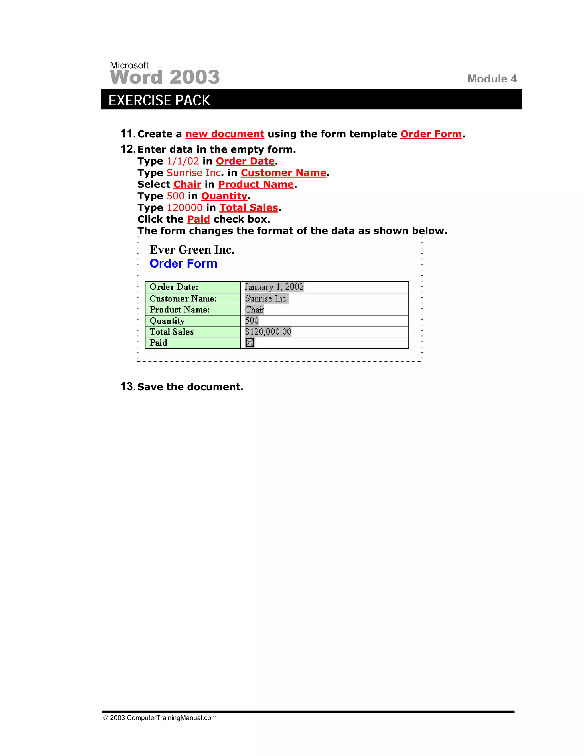 Microsoft
 Word 2003                                                          Module 4
 EXERCISE PACK

    11. Create a new document using the form template Order Form.
    12. Enter data in the empty form.
         Type 1/1/02 in Order Date.
         Type Sunrise Inc. in Customer Name.
         Select Chair in Product Name.
         Type 500 in Quantity.
         Type 120000 in Total Sales.
         Click the Paid check box.
         The form changes the format of the data as shown below.




    13. Save the document.




© 2003 ComputerTrainingManual.com
 