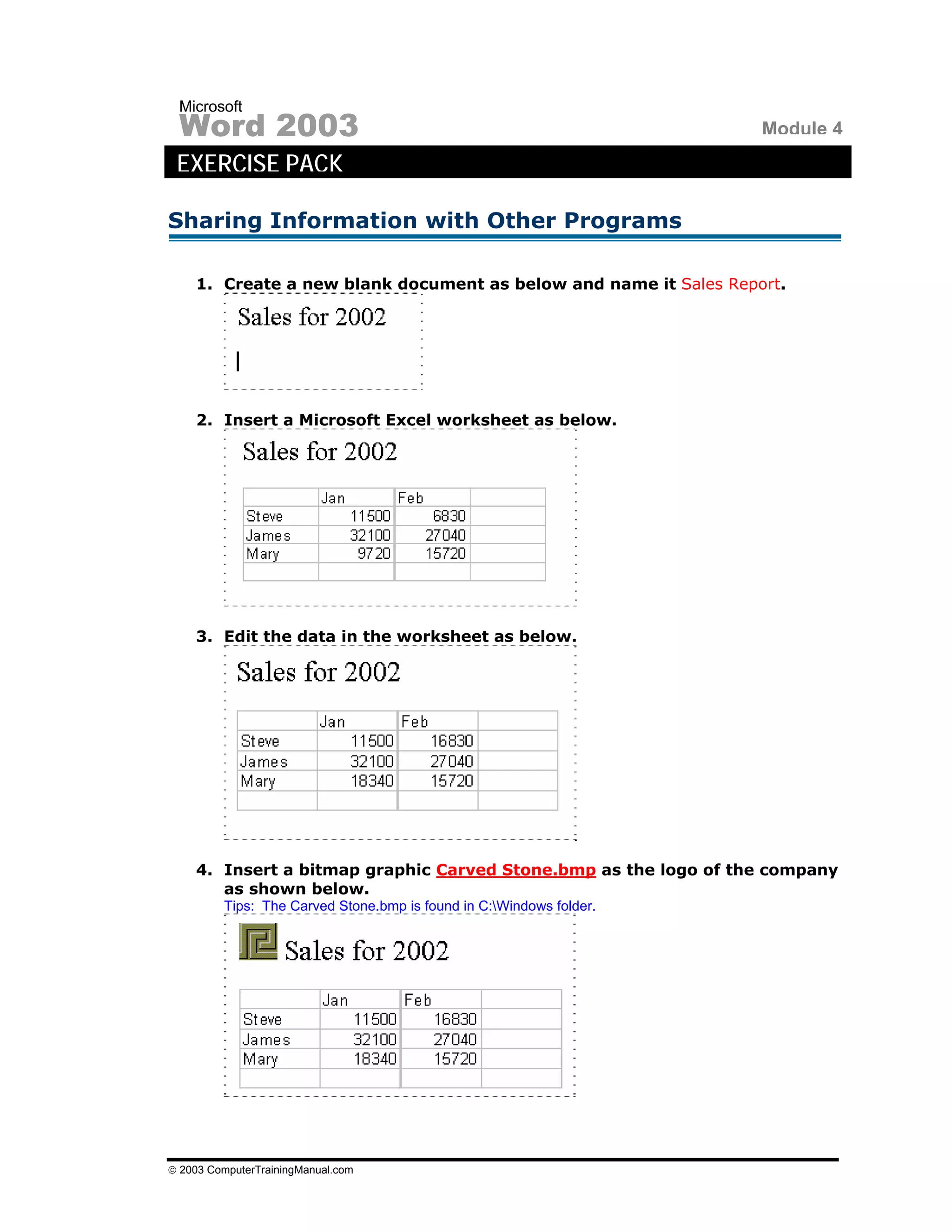 Microsoft
 Word 2003                                                           Module 4
 EXERCISE PACK

Sharing Information with Other Programs

    1. Create a new blank document as below and name it Sales Report.




    2. Insert a Microsoft Excel worksheet as below.




    3. Edit the data in the worksheet as below.




    4. Insert a bitmap graphic Carved Stone.bmp as the logo of the company
       as shown below.
         Tips: The Carved Stone.bmp is found in C:Windows folder.




© 2003 ComputerTrainingManual.com
 