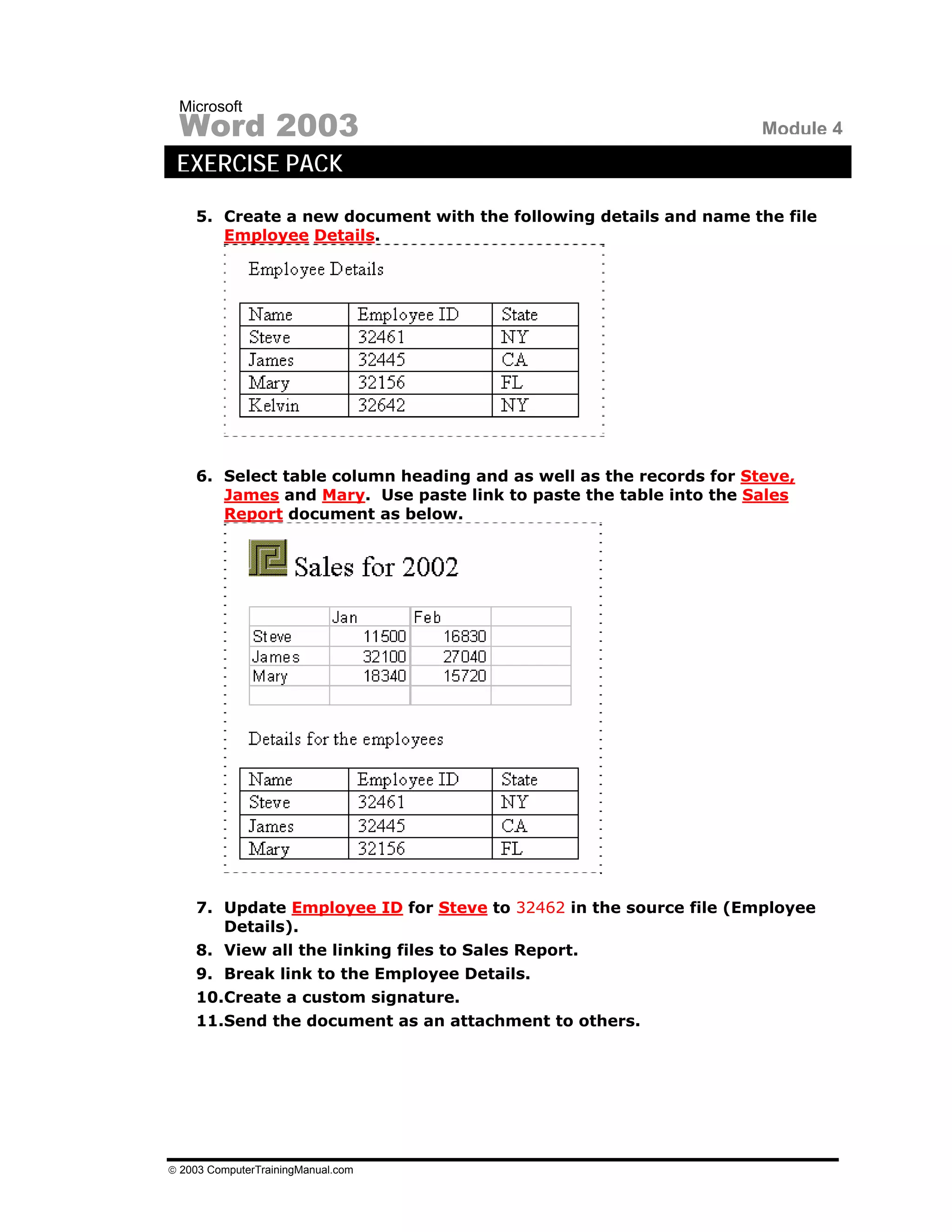 Microsoft
 Word 2003                                                          Module 4
 EXERCISE PACK
    5. Create a new document with the following details and name the file
       Employee Details.




    6. Select table column heading and as well as the records for Steve,
       James and Mary. Use paste link to paste the table into the Sales
       Report document as below.




    7. Update Employee ID for Steve to 32462 in the source file (Employee
       Details).
    8. View all the linking files to Sales Report.
    9. Break link to the Employee Details.
    10.Create a custom signature.
    11.Send the document as an attachment to others.




© 2003 ComputerTrainingManual.com
 
