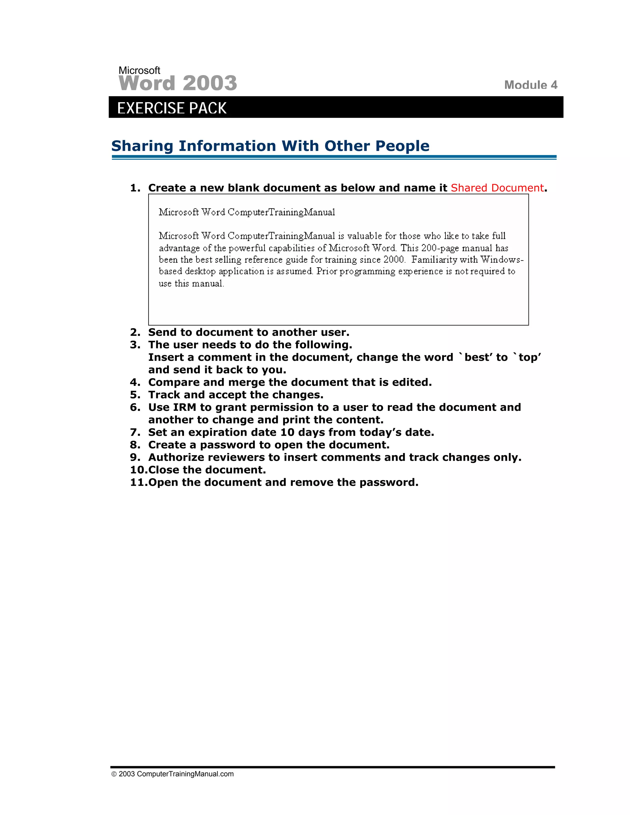 Microsoft
 Word 2003                                                       Module 4
 EXERCISE PACK

Sharing Information With Other People

    1. Create a new blank document as below and name it Shared Document.




    2. Send to document to another user.
    3. The user needs to do the following.
       Insert a comment in the document, change the word `best’ to `top’
       and send it back to you.
    4. Compare and merge the document that is edited.
    5. Track and accept the changes.
    6. Use IRM to grant permission to a user to read the document and
       another to change and print the content.
    7. Set an expiration date 10 days from today’s date.
    8. Create a password to open the document.
    9. Authorize reviewers to insert comments and track changes only.
    10.Close the document.
    11.Open the document and remove the password.




© 2003 ComputerTrainingManual.com
 