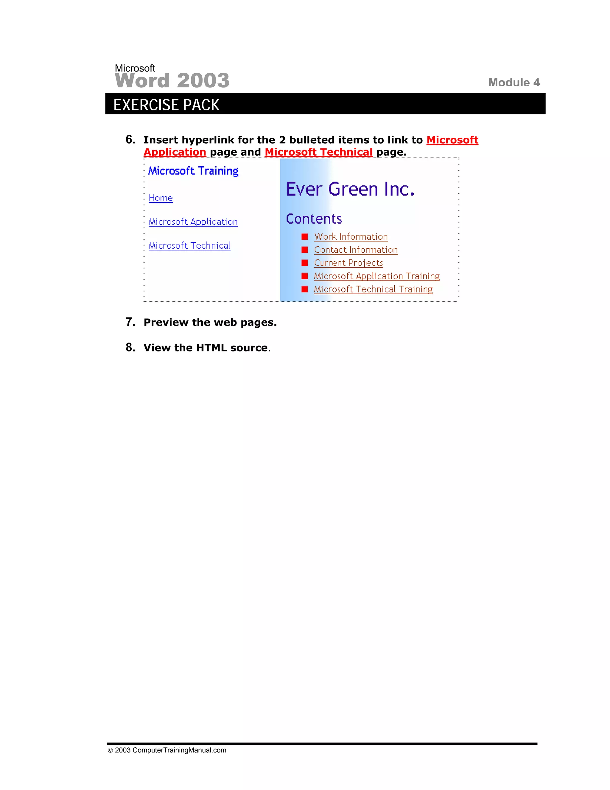 Microsoft
 Word 2003                                                              Module 4
 EXERCISE PACK

    6. Insert hyperlink for the 2 bulleted items to link to Microsoft
         Application page and Microsoft Technical page.




    7. Preview the web pages.

    8. View the HTML source.




© 2003 ComputerTrainingManual.com
 