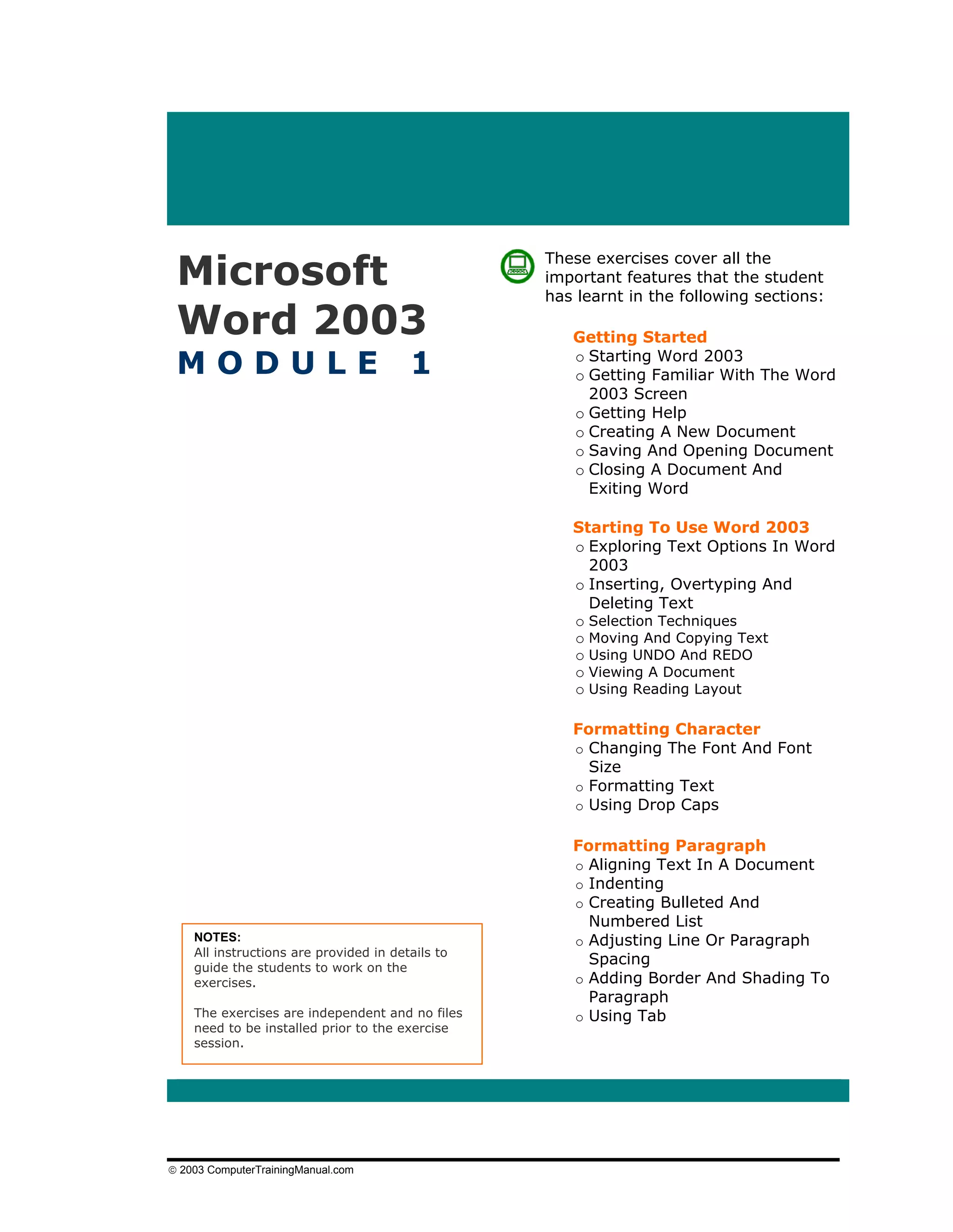 Microsoft
                                                  These exercises cover all the
                                                  important features that the student
                                                  has learnt in the following sections:

 Word 2003                                           Getting Started

 MODULE                                 1            o Starting Word 2003
                                                     o Getting Familiar With The Word
                                                       2003 Screen
                                                     o Getting Help
                                                     o Creating A New Document
                                                     o Saving And Opening Document
                                                     o Closing A Document And
                                                       Exiting Word

                                                     Starting To Use Word 2003
                                                     o Exploring Text Options In Word
                                                       2003
                                                     o Inserting, Overtyping And
                                                       Deleting Text
                                                     o Selection Techniques
                                                     o Moving And Copying Text
                                                     o Using UNDO And REDO
                                                     o Viewing A Document
                                                     o Using Reading Layout

                                                     Formatting Character
                                                     o Changing The Font And Font
                                                       Size
                                                     o Formatting Text
                                                     o Using Drop Caps

                                                     Formatting Paragraph
                                                     o Aligning Text In A Document
                                                     o Indenting
                                                     o Creating Bulleted And
                                                       Numbered List
    NOTES:                                           o Adjusting Line Or Paragraph
    All instructions are provided in details to
    guide the students to work on the
                                                       Spacing
    exercises.                                       o Adding Border And Shading To
                                                       Paragraph
    The exercises are independent and no files       o Using Tab
    need to be installed prior to the exercise
    session.




© 2003 ComputerTrainingManual.com
 