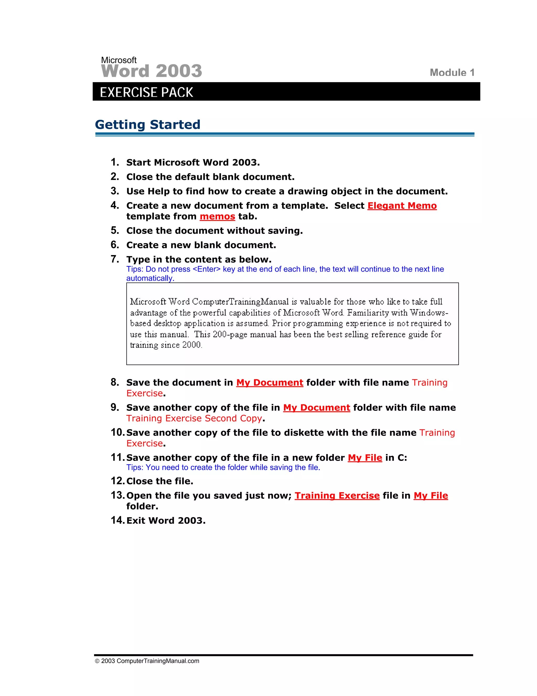 Microsoft
 Word 2003                                                                                         Module 1
 EXERCISE PACK

Getting Started

    1.   Start Microsoft Word 2003.
    2.   Close the default blank document.
    3.   Use Help to find how to create a drawing object in the document.
    4.   Create a new document from a template. Select Elegant Memo
         template from memos tab.
    5. Close the document without saving.
    6. Create a new blank document.
    7. Type in the content as below.
         Tips: Do not press <Enter> key at the end of each line, the text will continue to the next line
         automatically.




    8. Save the document in My Document folder with file name Training
         Exercise.
    9. Save another copy of the file in My Document folder with file name
         Training Exercise Second Copy.
    10. Save another copy of the file to diskette with the file name Training
         Exercise.
    11. Save another copy of the file in a new folder My File in C:
         Tips: You need to create the folder while saving the file.
    12. Close the file.
    13. Open the file you saved just now; Training Exercise file in My File
         folder.
    14. Exit Word 2003.




© 2003 ComputerTrainingManual.com
 