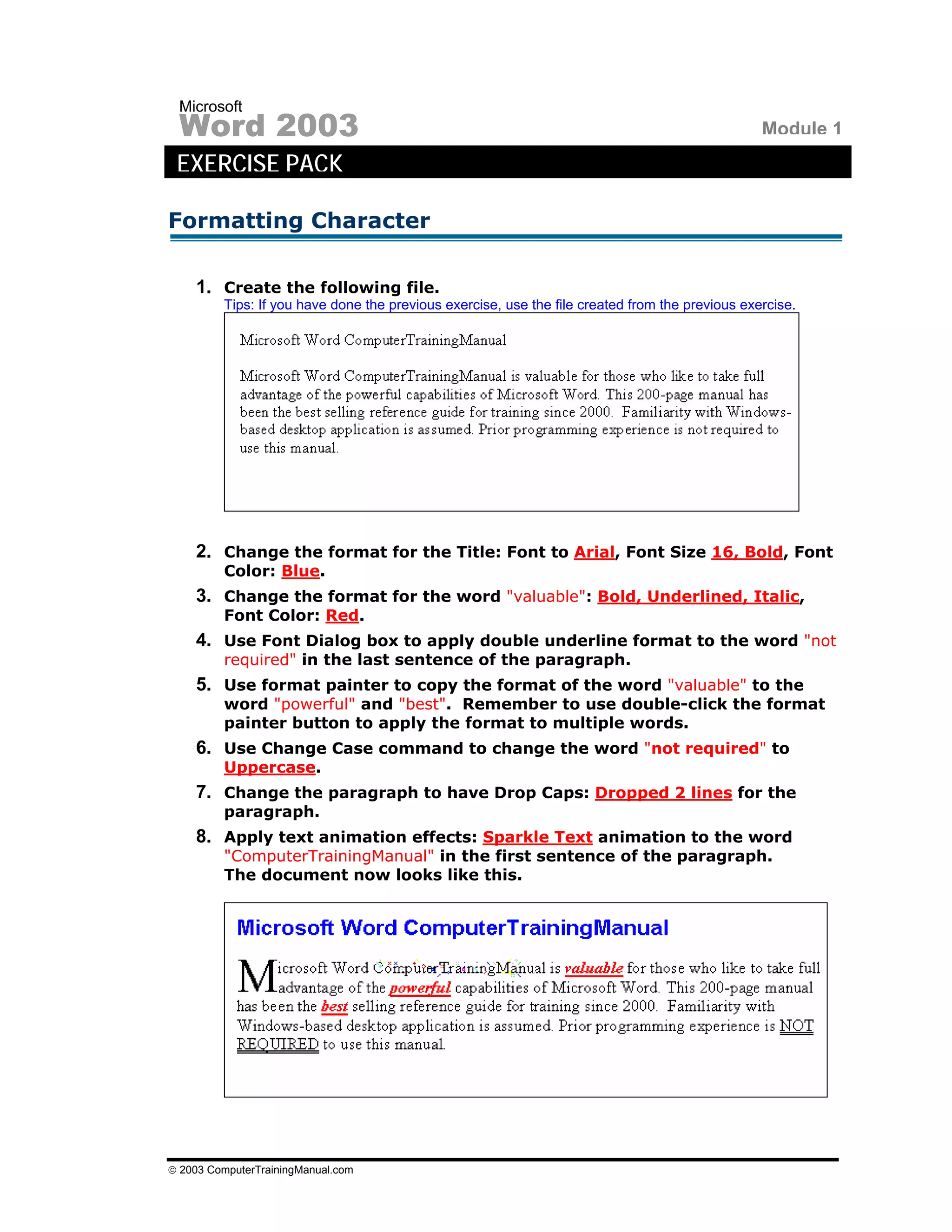 Microsoft
 Word 2003                                                                                       Module 1
 EXERCISE PACK

Formatting Character

    1. Create the following file.
         Tips: If you have done the previous exercise, use the file created from the previous exercise.




    2. Change the format for the Title: Font to Arial, Font Size 16, Bold, Font
         Color: Blue.
    3. Change the format for the word "valuable": Bold, Underlined, Italic,
         Font Color: Red.
    4. Use Font Dialog box to apply double underline format to the word "not
         required" in the last sentence of the paragraph.
    5. Use format painter to copy the format of the word "valuable" to the
         word "powerful" and "best". Remember to use double-click the format
         painter button to apply the format to multiple words.
    6. Use Change Case command to change the word "not required" to
         Uppercase.
    7. Change the paragraph to have Drop Caps: Dropped 2 lines for the
         paragraph.
    8. Apply text animation effects: Sparkle Text animation to the word
         "ComputerTrainingManual" in the first sentence of the paragraph.
         The document now looks like this.




© 2003 ComputerTrainingManual.com
 