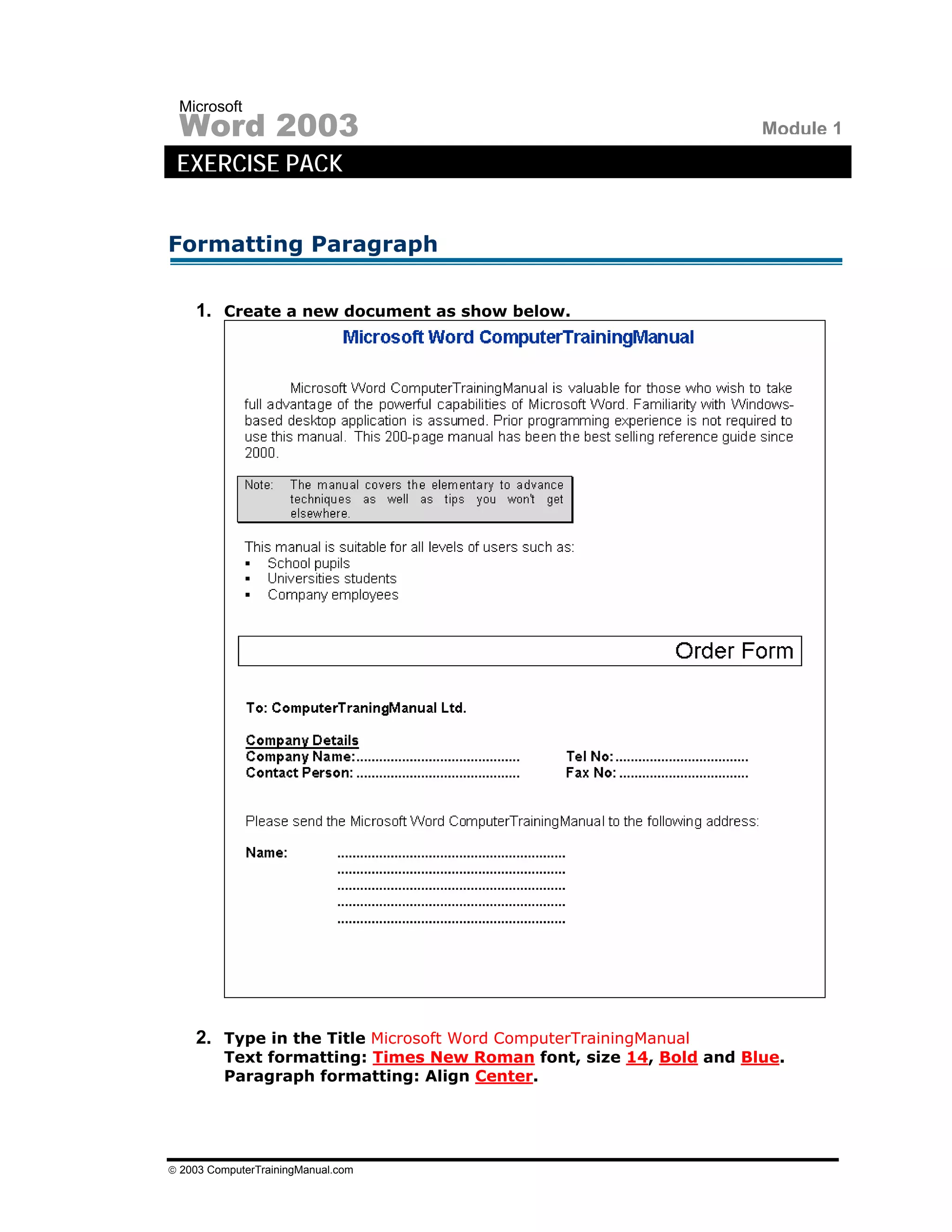 Microsoft
 Word 2003                                                          Module 1
 EXERCISE PACK


Formatting Paragraph

    1. Create a new document as show below.




    2. Type in the Title Microsoft Word ComputerTrainingManual
         Text formatting: Times New Roman font, size 14, Bold and Blue.
         Paragraph formatting: Align Center.




© 2003 ComputerTrainingManual.com
 