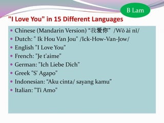 B Lam

"I Love You" in 15 Different Languages
 Chinese (Mandarin Version) “我爱你” /Wǒ ài nǐ/
 Dutch: " Ik Hou Van Jou" /Ick-How-Van-Jow/
 English "I Love You"
 French: "Je t'aime"
 German: "Ich Liebe Dich"

 Greek "S' Agapo"
 Indonesian: “Aku cinta/ sayang kamu”
 Italian: "Ti Amo"

 