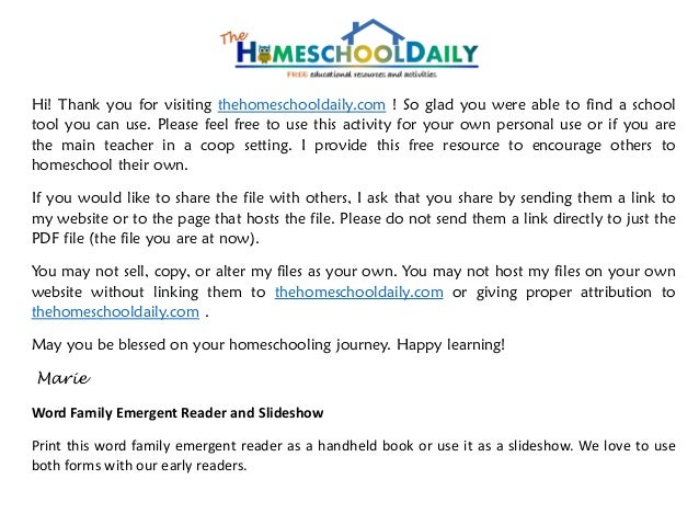 Hi! Thank you for visiting thehomeschooldaily.com ! So glad you were able to find a school
tool you can use. Please feel free to use this activity for your own personal use or if you are
the main teacher in a coop setting. I provide this free resource to encourage others to
homeschool their own.
If you would like to share the file with others, I ask that you share by sending them a link to
my website or to the page that hosts the file. Please do not send them a link directly to just the
PDF file (the file you are at now).
You may not sell, copy, or alter my files as your own. You may not host my files on your own
website without linking them to thehomeschooldaily.com or giving proper attribution to
thehomeschooldaily.com .
May you be blessed on your homeschooling journey. Happy learning!
Marie
Word Family Emergent Reader and Slideshow
Print this word family emergent reader as a handheld book or use it as a slideshow. We love to use
both forms with our early readers.
 