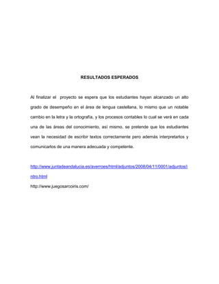 RESULTADOS ESPERADOS 
Al finalizar el proyecto se espera que los estudiantes hayan alcanzado un alto 
grado de desempeño en el área de lengua castellana, lo mismo que un notable 
cambio en la letra y la ortografía, y los procesos contables lo cual se verá en cada 
una de las áreas del conocimiento, así mismo, se pretende que los estudiantes 
vean la necesidad de escribir textos correctamente pero además interpretarlos y 
comunicarlos de una manera adecuada y competente. 
http://www.juntadeandalucia.es/averroes/html/adjuntos/2008/04/11/0001/adjuntos/i 
ntro.html 
http://www.juegosarcoiris.com/ 
 