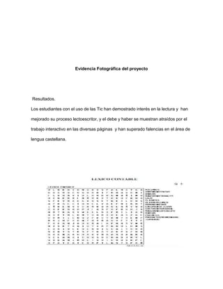 Evidencia Fotográfica del proyecto 
Resultados. 
Los estudiantes con el uso de las Tic han demostrado interés en la lectura y han 
mejorado su proceso lectoescritor, y el debe y haber se muestran atraídos por el 
trabajo interactivo en las diversas páginas y han superado falencias en el área de 
lengua castellana. 
 