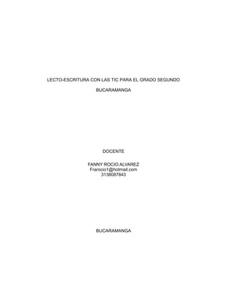 LECTO-ESCRITURA CON LAS TIC PARA EL GRADO SEGUNDO 
BUCARAMANGA 
DOCENTE 
FANNY ROCIO ALVAREZ 
Frarocio1@hotmail.com 
3138087843 
BUCARAMANGA 
 