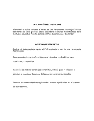 DESCRIPCIÓN DEL PROBLEMA 
Interpretar el léxico contable a través de una herramienta Tecnológica en los 
estudiantes de sexto grado de básica secundaria en el área de contabilidad de la 
Institución Educativa Nuestra Señora del Pilar, Bucaramanga - Santander 
OBJETIVOS ESPECÍFICOS 
Explicar el léxico contable según el PUC mediante el uso de una Herramienta 
Tecnológicas 
Crear espacios donde el niño o niña pueda interactuar con los libros, hacer 
creaciones y compartirlas. 
Hacer uso de material tecnológico como fichas, videos, guías y otros que le 
permitan al estudiante hacer uso de las nuevas herramientas digitales. 
Crear un documento donde se registren los avances significativos en el proceso 
de lecto-escritura. 
 