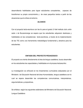 desarrollando habilidades para lograr estudiantes competentes, capaces de 
transformar su propio conocimiento y de crear pequeños textos a partir de las 
situaciones que le ofrece el entorno. 
ALCANCE 
Con el proyecto lecto-escritura con las tic para el grado 2-1del instituto club unión 
sede c de Bucaramanga se espera que los estudiantes adquieran destrezas y 
habilidades en las competencias lecto-escritoras, a través de la implementación 
de las TIC como una herramienta metodológica fundamental y atractiva para los 
estudiantes. 
ENFASIS DEL PROYECTO PEDAGOGICO 
El proyecto se orienta directamente al área de lengua castellana, busca desarrollar 
en los estudiantes las capacidades y habilidades en el proceso lectoescritor. 
La investigación se enfocará en los lineamientos curriculares estipulados por el 
Ministerio de Educación Nacional del área Humanidades, lengua castellana con lo 
cual se espera desarrollar las competencias comunicativas, interpretativas, 
argumentativas y propositivas. 
Se enfatiza según los siguientes estándares del Ministerio de Educación Nacional. 
Lengua Castellana 
 