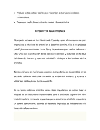  Produce textos orales y escritos que responden a diversas necesidades 
comunicativas 
 Reconoce medio de comunicación masiva y los caracteriza 
REFERENTES CONCEPTUALES 
El proyecto se basa en Lev Seminovich Vygotsky, quien afirma que es de gran 
importancia la influencia del entorno en el desarrollo del niño. Para él los procesos 
psicológicos son cambiantes nunca fijos y dependen en gran medida del entorno 
vital. Creía que la asimilación de las actividades sociales y culturales era la clave 
del desarrollo humano y que esta asimilación distingue a los hombres de los 
animales. 
También remarco en numerosas ocasiones la importancia de la gramática en las 
escuelas, donde el niño toma conciencia de lo que está haciendo y aprende a 
utilizar sus habilidades de forma consciente. 
En su teoría podemos encontrar varias ideas importantes; en primer lugar el 
lenguaje es un instrumento imprescindible para el desarrollo cognitivo del niño, 
posteriormente la conciencia progresiva que va adquiriendo el niño le proporciona 
un control comunicativo, además el desarrollo lingüístico es independiente del 
desarrollo del pensamiento. 
 